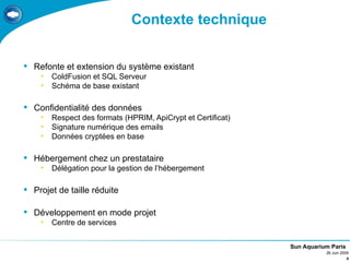 Contexte technique


 Refonte et extension du système existant
    •   ColdFusion et SQL Serveur
    •   Schéma de base existant

 Confidentialité des données
    •   Respect des formats (HPRIM, ApiCrypt et Certificat)
    •   Signature numérique des emails
    •   Données cryptées en base

 Hébergement chez un prestataire
    •   Délégation pour la gestion de l’hébergement

 Projet de taille réduite

 Développement en mode projet
    •   Centre de services


                                                              Sun Aquarium Paris
                                                                         26 Juin 2009
                                                                                    4
 