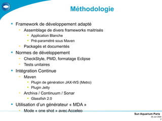 Méthodologie

 Framework de développement adapté
   • Assemblage de divers frameworks maitrisés
        Application Blanche
        Pré-paramétré sous Maven
   • Packagés et documentés
 Normes de développement
   • CheckStyle, PMD, formatage Eclipse
   • Tests unitaires
 Intégration Continue
   • Maven
        Plugin de génération JAX-WS (Metro)
        Plugin Jetty
   • Archiva / Continuum / Sonar
        Glassfish 2.0
 Utilisation d’un générateur « MDA »
   • Mode « one shot » avec Acceleo
                                                 Sun Aquarium Paris
                                                            26 Juin 2009
                                                                       7
 