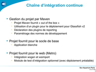Chaîne d’intégration continue


 Gestion du projet par Maven
   •   Projet Maven fournit « out of the box »
   •   Utilisation d’un plugin pour le déploiement pour Glassfish v2
   •   Déclaration des plugins de reporting
   •   Paramétrage des normes de développement

 Projet fournit pour le socle de base
   • Application blanche


 Projet fournit pour le web (Metro)
   • Intégration wsgen et wsimport
   • Module de test d’intégration optionnel (avec déploiement préalable)

                                                               Sun Aquarium Paris
                                                                          26 Juin 2009
                                                                                     9
 
