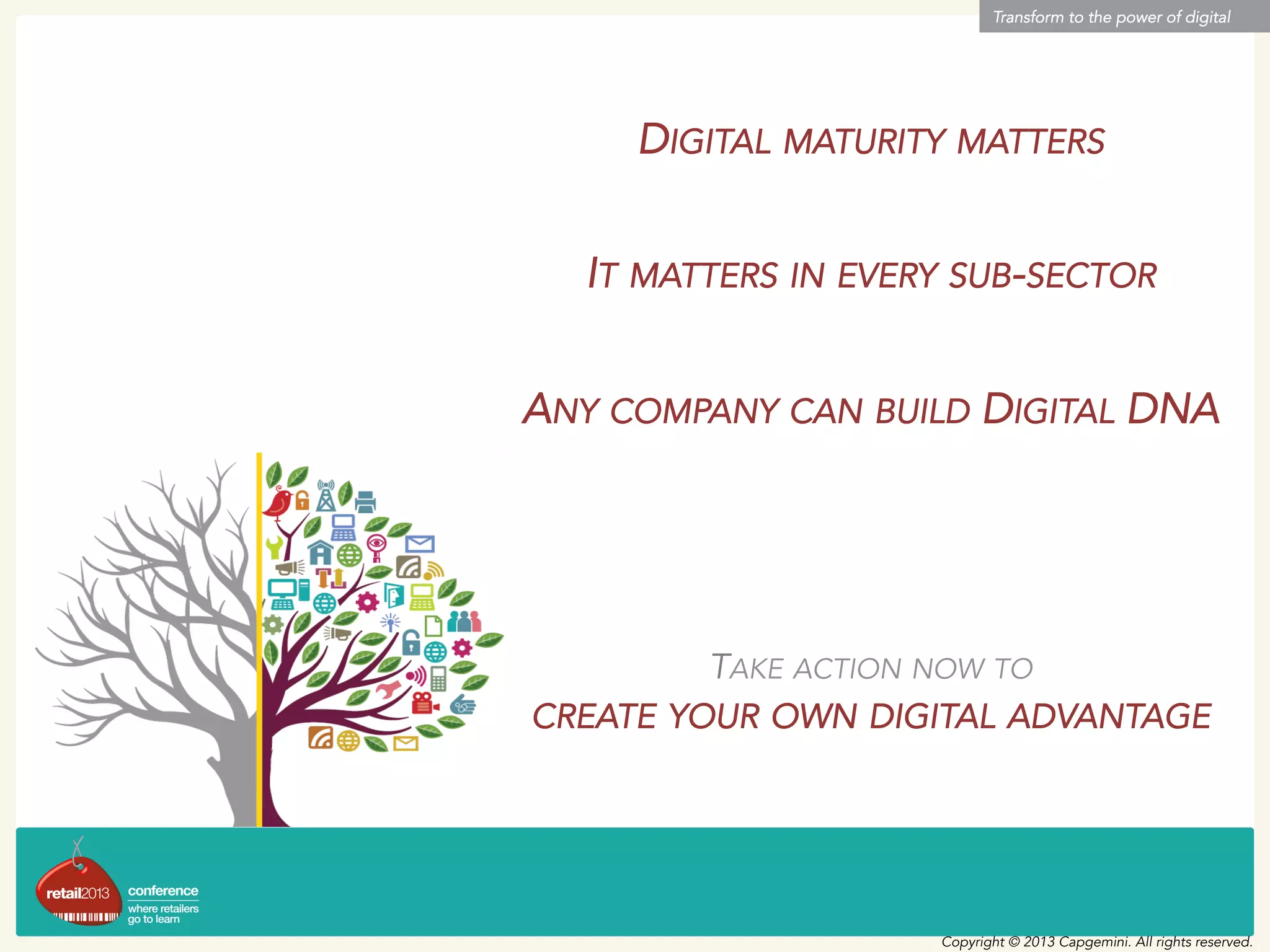 Transform to the power of digital
Copyright © 2013 Capgemini. All rights reserved.
DIGITAL MATURITY MATTERS
IT MATTERS IN EVERY SUB-SECTOR
ANY COMPANY CAN BUILD DIGITAL DNA
TAKE ACTION NOW TO
CREATE YOUR OWN DIGITAL ADVANTAGE
 