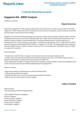Find Industry reports, Company profiles
ReportLinker                                                                         and Market Statistics



                                 >> Get this Report Now by email!

Capgemini SA - SWOT Analysis
Published on June 2009

                                                                                                                Report Summary

Datamonitor's Capgemini SA - SWOT Analysis company profile is the essential source for top-level company data and information.
Capgemini SA - SWOT Analysis examines the company's key business structure and operations, history and products, and provides
summary analysis of its key revenue lines and strategy.


Capgemini is one of the world's leading technology, outsourcing and consulting services companies. Capgemini offers a wide range
of integrated services across various sectors including the public sector, utilities, energy, financial services, manufacturing, retail,
distribution, telecommunications, media and entertainment. The company primarily operates in France and Morocco. It is
headquartered in Paris, France and employs 91,621 people. The company recorded revenues of E8,710 million ($12,815.4 million)
during the financial year ended December 2008 (FY2008), an increase of 0.1% over 2007. The operating profit of the company was
E586 million ($862.2 million) in FY2008, an increase of 18.9% over 2007. Its net profit was E451 million ($663.6 million) in FY2008,
an increase of 2.5% over 2007.


Scope of the Report


- Provides all the crucial information on Capgemini SA required for business and competitor intelligence needs
- Contains a study of the major internal and external factors affecting Capgemini SA in the form of a SWOT analysis as well as a
breakdown and examination of leading product revenue streams of Capgemini SA
-Data is supplemented with details on Capgemini SA history, key executives, business description, locations and subsidiaries as well
as a list of products and services and the latest available statement from Capgemini SA


Reasons to Purchase


- Support sales activities by understanding your customers' businesses better
- Qualify prospective partners and suppliers
- Keep fully up to date on your competitors' business structure, strategy and prospects
- Obtain the most up to date company information available




                                                                                                                Table of Content

Table of Contents:
This product typically includes the following sections:


SWOT COMPANY PROFILE: CAPGEMINI
Key Facts: Capgemini
Company Overview: Capgemini
Business Description: Capgemini
Company History: Capgemini
Key Employees: Capgemini



Capgemini SA - SWOT Analysis                                                                                                        Page 1/4
 