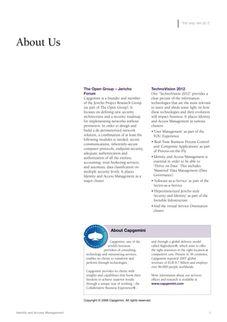 the way we do it
The Open Group – Jericho
Forum
Capgemini is a founder and member
of the Jericho Project Research Group
(as part of The Open Group). It
focuses on defining new security
architectures and a security roadmap
for implementing networks without
perimeters. In order to design and
build a de-perimeterized network
solution, a combination of at least the
following modules is needed: secure
communications, inherently-secure
computer protocols, endpoint security,
adequate authentication and
authorization of all the entities,
accounting, trust brokering services,
and automatic data classification on
multiple security levels. It places
Identity and Access Management as a
major cluster.
TechnoVision 2012
Our “TechnoVision 2012” provides a
clear picture of the information
technologies that are the most relevant
to users and sheds some light on how
these technologies and their evolution
will impact business. It places Identity
and Access Management in various
clusters:
•‘User Management’ as part of the
YOU Experience
•‘Real-Time Business Process Control’
and ‘Composite Applications’ as part
of Process-on-the-Fly
•Identity and Access Management is
essential in order to be able to
‘Thrive on Data’. This includes
‘Mastered’ Data Management (Data
Governance)
•‘Software-as-a-Service’ as part of the
Sector-as-a-Service
•‘Deperimeterized Jericho style
Security and Identity’ as part of the
Invisible Infostructure
•And the virtual Service Orientation
cluster.
About Us
Capgemini, one of the
world’s foremost
providers of consulting,
technology and outsourcing services,
enables its clients to transform and
perform through technologies.
Capgemini provides its clients with
insights and capabilities that boost their
freedom to achieve superior results
through a unique way of working - the
Collaborative Business Experience® -
and through a global delivery model
called Rightshore®, which aims to offer
the right resources in the right location at
competitive cost. Present in 36 countries,
Capgemini reported 2007 global
revenues of EUR 8.7 billion and employs
over 86,000 people worldwide.
More information about our services,
offices and research is available at
www.capgemini.com
About Capgemini
Identity and Access Management 9
Copyright © 2008 Capgemini. All rights reserved.
 