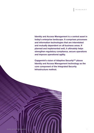 Identity and Access Management is a central asset in
today’s enterprise landscape. It comprises processes
and information technologies that are interrelated
and mutually dependent on all business areas. If
planned and implemented well, it ultimately helps
strengthen regulatory compliance, secure operations
and improve operational agility.
Capgemini’s vision of Adaptive Security(SM)
places
Identity and Access Management technology as the
core component of the Integrated Security
Infrastructure method.
Identity and Access Management 1
the way we do it
 