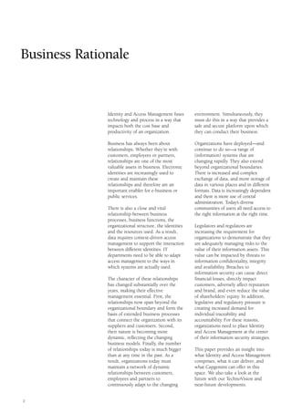 2
environment. Simultaneously, they
must do this in a way that provides a
safe and secure platform upon which
they can conduct their business.
Organizations have deployed—and
continue to do so—a range of
(information) systems that are
changing rapidly. They also extend
beyond organizational boundaries.
There is increased and complex
exchange of data, and more storage of
data in various places and in different
formats. Data is increasingly dependent
and there is more use of central
administration. Today’s diverse
communities of users all need access to
the right information at the right time.
Legislators and regulators are
increasing the requirement for
organizations to demonstrate that they
are adequately managing risks to the
value of their information assets. This
value can be impacted by threats to
information confidentiality, integrity
and availability. Breaches to
information security can cause direct
financial losses, directly impact
customers, adversely affect reputation
and brand, and even reduce the value
of shareholders’ equity. In addition,
legislative and regulatory pressure is
creating increased demand for
individual traceability and
accountability. For these reasons,
organizations need to place Identity
and Access Management at the center
of their information security strategies.
This paper provides an insight into
what Identity and Access Management
comprises, what it can deliver, and
what Capgemini can offer in this
space. We also take a look at the
future with our TechnoVision and
near-future developments.
Identity and Access Management fuses
technology and process in a way that
impacts both the cost base and
productivity of an organization.
Business has always been about
relationships. Whether they’re with
customers, employees or partners,
relationships are one of the most
valuable assets in business. Electronic
identities are increasingly used to
create and maintain these
relationships and therefore are an
important enabler for e-business or
public services.
There is also a close and vital
relationship between business
processes, business functions, the
organizational structure, the identities
and the resources used. As a result,
data requires context-driven access
management to support the interaction
between different identities. IT
departments need to be able to adapt
access management to the ways in
which systems are actually used.
The character of these relationships
has changed substantially over the
years, making their effective
management essential. First, the
relationships now span beyond the
organizational boundary and form the
basis of extended business processes
that connect the organization with its
suppliers and customers. Second,
their nature is becoming more
dynamic, reflecting the changing
business models. Finally, the number
of relationships today is much bigger
than at any time in the past. As a
result, organizations today must
maintain a network of dynamic
relationships between customers,
employees and partners to
continuously adapt to the changing
Business Rationale
 