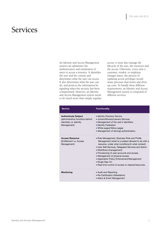 Identity and Access Management 3
the way we do it
Services
An Identity and Access Management
system can administer the
authentication and entitlement of
users to access a resource. It identifies
the user and the context and
determines what the user can access.
It also determines what the user can
do, and protects the information by
signaling when the security has been
compromised. However, an Identity
and Access Management system needs
to do much more than simply regulate
access; it must also manage the
lifecycle of the user, the resources and
the access. Otherwise, every time a
customer, vendor, or employee
changes status, the process of
updating access privileges would
waste precious man hours and drive
up costs. To handle these different
requirements, an Identity and Access
Management system is composed of
different services:
Service Functionality
Authenticate Subject
(administrative functions behind
identities i.e. Identity
Management)
I Identity Directory Service
I Joiners/Movers/Leavers Services
I Management of the user's identifiers
I Identity Federation
I White pages/Yellow pages
I Management of (strong) authentication.
Access Resource
(Entitlement i.e. Access
Management)
I Rule Management, Business Role and Profile
Management (what is a subject allowed to do with a
resource, under what conditions/in what context)
I User Self-Services, Delegated Services and Admin
I Workflows (management)
I Provisioning of user accounts and access
I Management of physical access
I Application Policy Enforcement/Management
I Single Sign On
I Real-time control of access to objects/resources.
Monitoring I Audit and Reporting
I Re-Certification (Attestation)
I Alarm & Event Management
 