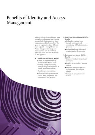 Benefits of Identity and Access
Management
Identity and Access Management fuses
technology and process in a way that
impacts both the productivity of an
organization and its bottom line. This
gives an organization three different
ways to justify a strong Identity and
Access Management strategy: one
focuses on the cost of avoidance,
while the others describe the benefit
of this approach:
1. Cost of Non-Investment (CONI)
I Failure to improve business
facilitation and service levels
I Inability to improve security
through lifecycle management of
joiners, movers and leavers
I Regulatory non-compliance
I Inflexible IT infrastructure that
cannot adapt to changing user
communities and behavior.
2. Total Cost of Ownership (TCO) –
benefit
I Reduced operational costs
through automation and
streamlining of IT administration
processes
I Reduced lead time and cost of
new application development.
3. Return on Investment (ROI) –
benefit
I Improved productivity and user
experience
I Enables secure (online) business
models
I Improved ability to cope with
organizational and business
changes
I Savings on per-user software
licenses.
4
 