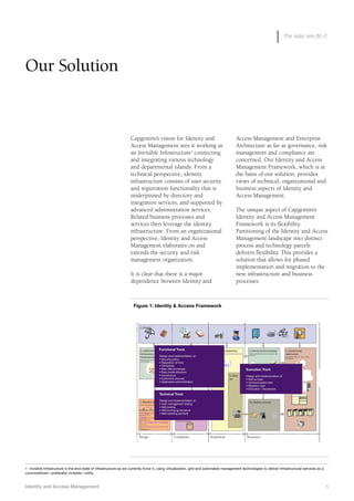 the way we do it
Identity and Access Management 5
Our Solution
Access Management and Enterprise
Architecture as far as governance, risk
management and compliance are
concerned. Our Identity and Access
Management Framework, which is at
the basis of our solution, provides
views of technical, organizational and
business aspects of Identity and
Access Management.
The unique aspect of Capgemini’s
Identity and Access Management
Framework is its flexibility.
Partitioning of the Identity and Access
Management landscape into distinct
process and technology parcels
delivers flexibility. This provides a
solution that allows for phased
implementation and migration to the
new infrastructure and business
processes.
Capgemini’s vision for Identity and
Access Management sees it working as
an Invisible Infostructure1
connecting
and integrating various technology
and departmental islands. From a
technical perspective, identity
infrastructure consists of user security
and registration functionality that is
underpinned by directory and
integration services, and supported by
advanced administration services.
Related business processes and
services then leverage the identity
infrastructure. From an organizational
perspective, Identity and Access
Management elaborates on and
extends the security and risk
management organization.
It is clear that there is a major
dependence between Identity and
Figure 1: Identity & Access Framework
4. Business Operations
The use and maintenance of authorizations made
available
9. Daily
use
1. Security
Realization
3. Authorization
management
Presenting authorizations in a form that the
business can understand and can act upon
CR catalog role
BR Business role
PSR Process sub role
OSR Organizational role
FSR Functional sub role
5. Service & Provisioning
Release authorizations and/or information/extra
resources
6. Systems and
applications
Non-Personal Accounts -, ACL -, Profile
Management
2. Application and
Information system
functional design
Defining which authorizations are necessary for
which activities.
7. Business Architecture
Organizational structure
10. Identity services8. HR- and process
registration
Registration of:
•Which activities belong to which role
•Which employee has which role in which context
•Which role is available in what organizational
structure
• Which process activities belong to which
organizational structure
Design Completion Resources
A1A1A1 A2A2A2 A3A3A3 A4A4A4 A5A5A5 A6A6A6 A7A7A7 A8A8A8
Businessproces 1
A1A1A1 A2A2A2 A3A3A3 A4A4A4 A5A5A5 A6A6A6 A7A7A7 A9A9A9
Businessproces 2
A8A8A8
A1A1A1 A2A2A2 A3A3A3 A4A4A4 A5A5A5 A6A6A6 A7A7A7 A10A10A10
HR-proces
A9A9A9
A1A1A1 A2A2A2 A3A3A3 A4A4A4 A5A5A5
Afdelingsproces
A8A8A8
y
Functional Track
Design and Implementation of :
• Security policy
• Separation of Duty
• Ownership
• New IAM processes
• Role model structure
• Governance
• Authoritive sources
• Application-administration
Technical Track
Design and Implementation of :
• User management tooling
• IAM-tooling
• IAM-tooling-governance
• IAM reporting (Ist/Soll)
Execution Track
Design and Implementation of :
• Roll out plan
• Communication plan
• Migration plan
• Education / Awareness
1 Invisible Infostructure is the end-state of infrastructure as we currently know it, using virtualization, grid and automated management technologies to deliver infrastructural services as a
commoditized—preferably invisible—utility.
 