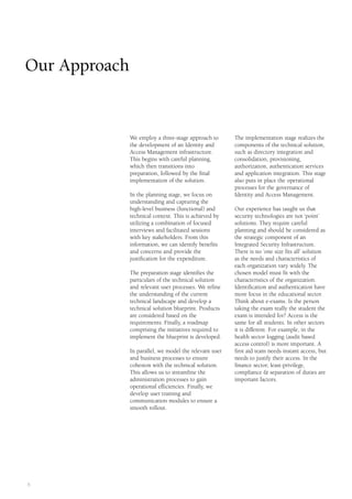 6
We employ a three-stage approach to
the development of an Identity and
Access Management infrastructure.
This begins with careful planning,
which then transitions into
preparation, followed by the final
implementation of the solution.
In the planning stage, we focus on
understanding and capturing the
high-level business (functional) and
technical context. This is achieved by
utilizing a combination of focused
interviews and facilitated sessions
with key stakeholders. From this
information, we can identify benefits
and concerns and provide the
justification for the expenditure.
The preparation stage identifies the
particulars of the technical solution
and relevant user processes. We refine
the understanding of the current
technical landscape and develop a
technical solution blueprint. Products
are considered based on the
requirements. Finally, a roadmap
comprising the initiatives required to
implement the blueprint is developed.
In parallel, we model the relevant user
and business processes to ensure
cohesion with the technical solution.
This allows us to streamline the
administration processes to gain
operational efficiencies. Finally, we
develop user training and
communication modules to ensure a
smooth rollout.
The implementation stage realizes the
components of the technical solution,
such as directory integration and
consolidation, provisioning,
authorization, authentication services
and application integration. This stage
also puts in place the operational
processes for the governance of
Identity and Access Management.
Our experience has taught us that
security technologies are not ‘point’
solutions. They require careful
planning and should be considered as
the strategic component of an
Integrated Security Infrastructure.
There is no ‘one size fits all’ solution
as the needs and characteristics of
each organization vary widely. The
chosen model must fit with the
characteristics of the organization.
Identification and authentication have
more focus in the educational sector.
Think about e-exams. Is the person
taking the exam really the student the
exam is intended for? Access is the
same for all students. In other sectors
it is different. For example, in the
health sector logging (audit based
access control) is more important. A
first aid team needs instant access, but
needs to justify their access. In the
finance sector, least-privilege,
compliance & separation of duties are
important factors.
Our Approach
 