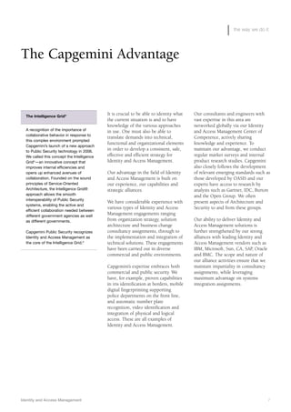 Identity and Access Management 7
the way we do it
It is crucial to be able to identity what
the current situation is and to have
knowledge of the various approaches
in use. One must also be able to
translate demands into technical,
functional and organizational elements
in order to develop a consistent, safe,
effective and efficient strategy for
Identity and Access Management.
Our advantage in the field of Identity
and Access Management is built on
our experience, our capabilities and
strategic alliances.
We have considerable experience with
various types of Identity and Access
Management engagements ranging
from organization strategy, solution
architecture and business change
consultancy assignments, through to
the implementation and integration of
technical solutions. These engagements
have been carried out in diverse
commercial and public environments.
Capgemini’s expertise embraces both
commercial and public security. We
have, for example, proven capabilities
in iris identification at borders, mobile
digital fingerprinting supporting
police departments on the front line,
and automatic number plate
recognition, video identification and
integration of physical and logical
access. These are all examples of
Identity and Access Management.
Our consultants and engineers with
vast expertise in this area are
networked globally via our Identity
and Access Management Center of
Competence, actively sharing
knowledge and experience. To
maintain our advantage, we conduct
regular market surveys and internal
product research studies. Capgemini
also closely follows the development
of relevant emerging standards such as
those developed by OASIS and our
experts have access to research by
analysts such as Gartner, IDC, Burton
and the Open Group. We often
present aspects of Architecture and
Security to and from these groups.
Our ability to deliver Identity and
Access Management solutions is
further strengthened by our strong
alliances with leading Identity and
Access Management vendors such as
IBM, Microsoft, Sun, CA, SAP, Oracle
and BMC. The scope and nature of
our alliance activities ensure that we
maintain impartiality in consultancy
assignments, while leveraging
maximum advantage on systems
integration assignments.
The Capgemini Advantage
The Intelligence Grid®
A recognition of the importance of
collaborative behavior in response to
this complex environment prompted
Capgemini’s launch of a new approach
to Public Security technology in 2006.
We called this concept the Intelligence
Grid©
—an innovative concept that
improves internal efficiencies and
opens up enhanced avenues of
collaboration. Founded on the sound
principles of Service-Oriented
Architecture, the Intelligence Grid®
approach allows the smooth
interoperability of Public Security
systems, enabling the active and
efficient collaboration needed between
different government agencies as well
as different governments.
Capgemini Public Security recognizes
Identity and Access Management as
the core of the Intelligence Grid.©
 
