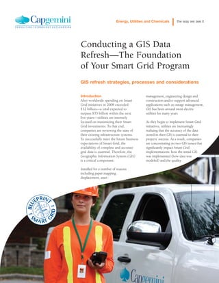management, engineering design and
construction and to support advanced
applications such as outage management,
GIS has been around most electric
utilities for many years.
As they begin to implement Smart Grid
initiatives, utilities are increasingly
realizing that the accuracy of the data
stored in their GIS is essential to their
projects’ success. As a result, companies
are concentrating on two GIS issues that
significantly impact Smart Grid
implementations: how the initial GIS
was implemented (how data was
modeled) and the quality
Introduction
After worldwide spending on Smart
Grid initiatives in 2008 exceeded
$12 billion—a total expected to
surpass $33 billion within the next
five years—utilities are intensely
focused on maximizing their Smart
Grid investments. To that end,
companies are reviewing the state of
their existing infrastructure systems.
To successfully meet the future business
expectations of Smart Grid, the
availability of complete and accurate
grid data is essential. Therefore, the
Geographic Information System (GIS)
is a critical component.
Installed for a number of reasons
including paper mapping
displacement, asset
Conducting a GIS Data
Refresh—The Foundation
of Your Smart Grid Program
GIS refresh strategies, processes and considerations
Energy, Utilities and Chemicals the way we see it
 