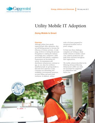 wish to be better prepared for
unexpected incidents such as
power outages.
To help meet these challenges,
companies are looking to adopt
mobile solutions to further control
costs, improve productivity and
make better decisions throughout
their organizations.
The mobile solution described in the
following Advanced Metering
Infrastructure (AMI) case study
was developed by Capgemini
in collaboration with
Hydro One
Overview
Although utilities have greatly
improved back office operations, they
are still feeling pressure to increase the
efficiency of routine activities. A wide
range of drivers is fueling this pressure.
Deregulation is making the industry
increasingly price competitive, while
government and industry compliance
requirements are becoming ever
stricter. As transmission and
distribution infrastructure continues to
age, so, too, does the workforce.
Qualified people are getting harder to
find and more expensive to hire.
Customers are demanding 24/7
availability, environmental awareness,
accurate billing, and quick fault
resolution. In addition, utilities
Energy, Utilities and Chemicals the way we do it
Utility Mobile IT Adoption
Going Mobile Is Smart
 