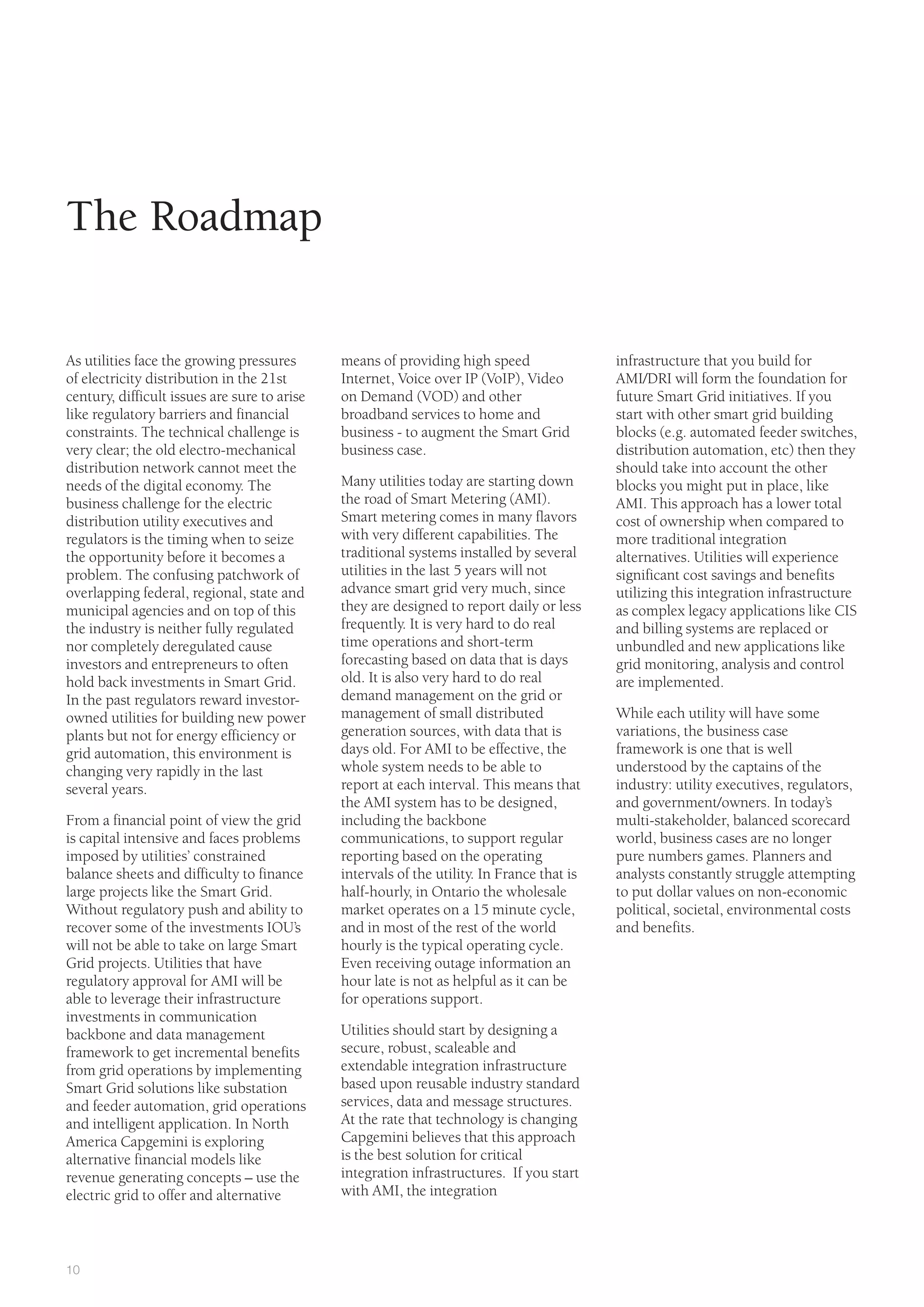 10
means of providing high speed
Internet, Voice over IP (VoIP), Video
on Demand (VOD) and other
broadband services to home and
business - to augment the Smart Grid
business case.
Many utilities today are starting down
the road of Smart Metering (AMI).
Smart metering comes in many flavors
with very different capabilities. The
traditional systems installed by several
utilities in the last 5 years will not
advance smart grid very much, since
they are designed to report daily or less
frequently. It is very hard to do real
time operations and short-term
forecasting based on data that is days
old. It is also very hard to do real
demand management on the grid or
management of small distributed
generation sources, with data that is
days old. For AMI to be effective, the
whole system needs to be able to
report at each interval. This means that
the AMI system has to be designed,
including the backbone
communications, to support regular
reporting based on the operating
intervals of the utility. In France that is
half-hourly, in Ontario the wholesale
market operates on a 15 minute cycle,
and in most of the rest of the world
hourly is the typical operating cycle.
Even receiving outage information an
hour late is not as helpful as it can be
for operations support.
Utilities should start by designing a
secure, robust, scaleable and
extendable integration infrastructure
based upon reusable industry standard
services, data and message structures.
At the rate that technology is changing
Capgemini believes that this approach
is the best solution for critical
integration infrastructures. If you start
with AMI, the integration
The Roadmap
As utilities face the growing pressures
of electricity distribution in the 21st
century, difficult issues are sure to arise
like regulatory barriers and financial
constraints. The technical challenge is
very clear; the old electro-mechanical
distribution network cannot meet the
needs of the digital economy. The
business challenge for the electric
distribution utility executives and
regulators is the timing when to seize
the opportunity before it becomes a
problem. The confusing patchwork of
overlapping federal, regional, state and
municipal agencies and on top of this
the industry is neither fully regulated
nor completely deregulated cause
investors and entrepreneurs to often
hold back investments in Smart Grid.
In the past regulators reward investor-
owned utilities for building new power
plants but not for energy efficiency or
grid automation, this environment is
changing very rapidly in the last
several years.
From a financial point of view the grid
is capital intensive and faces problems
imposed by utilities’ constrained
balance sheets and difficulty to finance
large projects like the Smart Grid.
Without regulatory push and ability to
recover some of the investments IOU’s
will not be able to take on large Smart
Grid projects. Utilities that have
regulatory approval for AMI will be
able to leverage their infrastructure
investments in communication
backbone and data management
framework to get incremental benefits
from grid operations by implementing
Smart Grid solutions like substation
and feeder automation, grid operations
and intelligent application. In North
America Capgemini is exploring
alternative financial models like
revenue generating concepts – use the
electric grid to offer and alternative
infrastructure that you build for
AMI/DRI will form the foundation for
future Smart Grid initiatives. If you
start with other smart grid building
blocks (e.g. automated feeder switches,
distribution automation, etc) then they
should take into account the other
blocks you might put in place, like
AMI. This approach has a lower total
cost of ownership when compared to
more traditional integration
alternatives. Utilities will experience
significant cost savings and benefits
utilizing this integration infrastructure
as complex legacy applications like CIS
and billing systems are replaced or
unbundled and new applications like
grid monitoring, analysis and control
are implemented.
While each utility will have some
variations, the business case
framework is one that is well
understood by the captains of the
industry: utility executives, regulators,
and government/owners. In today’s
multi-stakeholder, balanced scorecard
world, business cases are no longer
pure numbers games. Planners and
analysts constantly struggle attempting
to put dollar values on non-economic
political, societal, environmental costs
and benefits.
 
