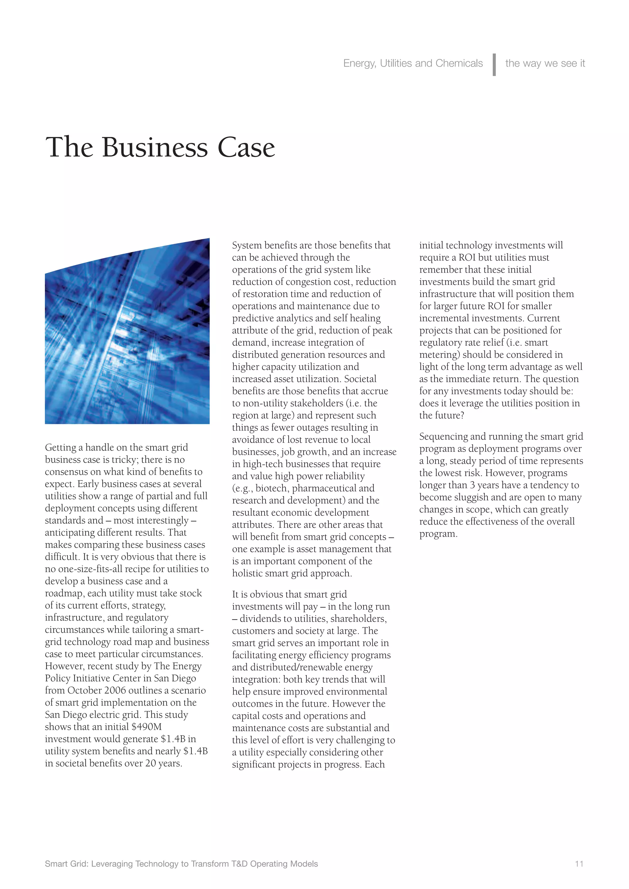 Smart Grid: Leveraging Technology to Transform T&D Operating Models 11
Energy, Utilities and Chemicals the way we see it
System benefits are those benefits that
can be achieved through the
operations of the grid system like
reduction of congestion cost, reduction
of restoration time and reduction of
operations and maintenance due to
predictive analytics and self healing
attribute of the grid, reduction of peak
demand, increase integration of
distributed generation resources and
higher capacity utilization and
increased asset utilization. Societal
benefits are those benefits that accrue
to non-utility stakeholders (i.e. the
region at large) and represent such
things as fewer outages resulting in
avoidance of lost revenue to local
businesses, job growth, and an increase
in high-tech businesses that require
and value high power reliability
(e.g., biotech, pharmaceutical and
research and development) and the
resultant economic development
attributes. There are other areas that
will benefit from smart grid concepts –
one example is asset management that
is an important component of the
holistic smart grid approach.
It is obvious that smart grid
investments will pay – in the long run
– dividends to utilities, shareholders,
customers and society at large. The
smart grid serves an important role in
facilitating energy efficiency programs
and distributed/renewable energy
integration: both key trends that will
help ensure improved environmental
outcomes in the future. However the
capital costs and operations and
maintenance costs are substantial and
this level of effort is very challenging to
a utility especially considering other
significant projects in progress. Each
initial technology investments will
require a ROI but utilities must
remember that these initial
investments build the smart grid
infrastructure that will position them
for larger future ROI for smaller
incremental investments. Current
projects that can be positioned for
regulatory rate relief (i.e. smart
metering) should be considered in
light of the long term advantage as well
as the immediate return. The question
for any investments today should be:
does it leverage the utilities position in
the future?
Sequencing and running the smart grid
program as deployment programs over
a long, steady period of time represents
the lowest risk. However, programs
longer than 3 years have a tendency to
become sluggish and are open to many
changes in scope, which can greatly
reduce the effectiveness of the overall
program.
Getting a handle on the smart grid
business case is tricky; there is no
consensus on what kind of benefits to
expect. Early business cases at several
utilities show a range of partial and full
deployment concepts using different
standards and – most interestingly –
anticipating different results. That
makes comparing these business cases
difficult. It is very obvious that there is
no one-size-fits-all recipe for utilities to
develop a business case and a
roadmap, each utility must take stock
of its current efforts, strategy,
infrastructure, and regulatory
circumstances while tailoring a smart-
grid technology road map and business
case to meet particular circumstances.
However, recent study by The Energy
Policy Initiative Center in San Diego
from October 2006 outlines a scenario
of smart grid implementation on the
San Diego electric grid. This study
shows that an initial $490M
investment would generate $1.4B in
utility system benefits and nearly $1.4B
in societal benefits over 20 years.
The Business Case
 