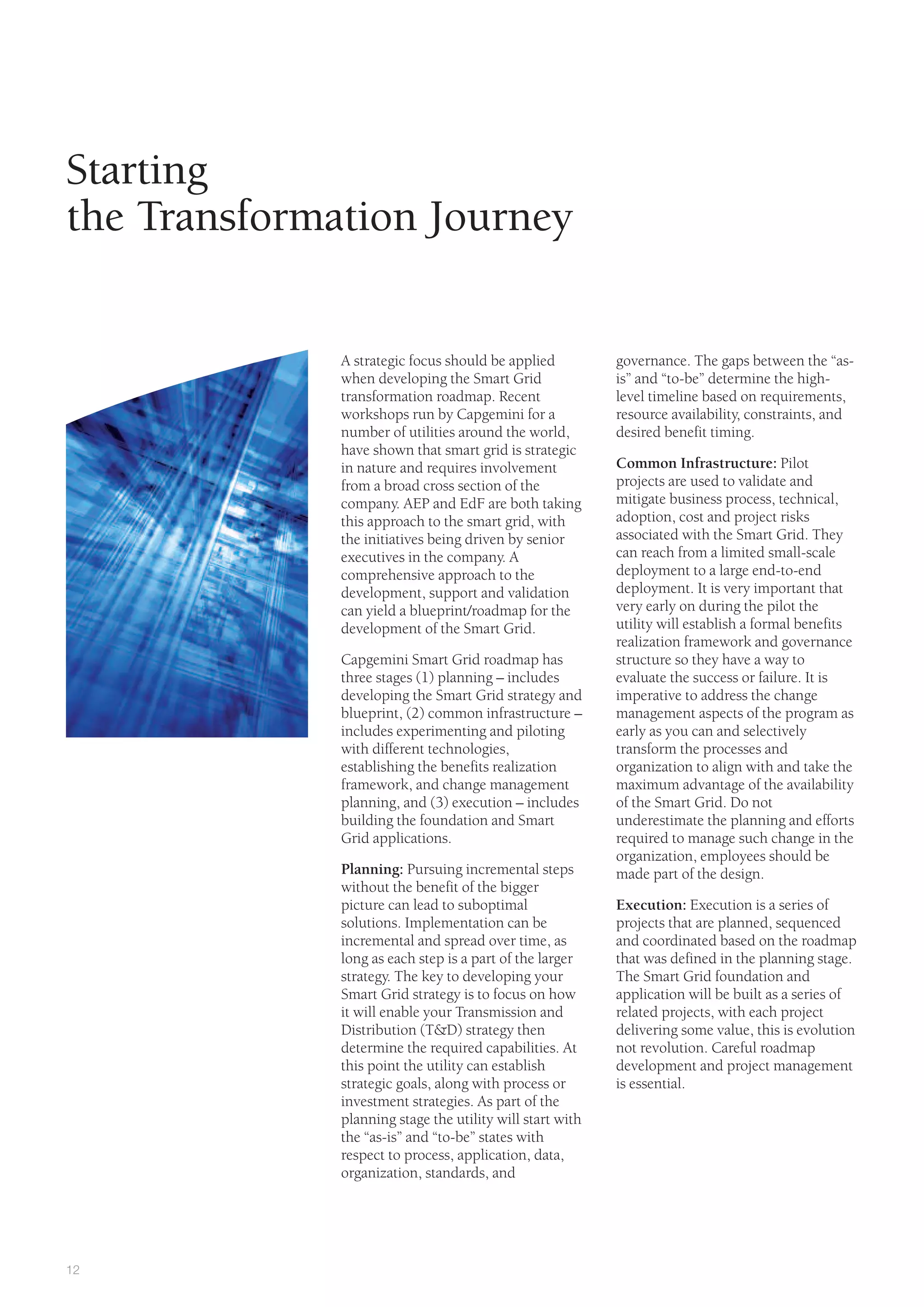 12
A strategic focus should be applied
when developing the Smart Grid
transformation roadmap. Recent
workshops run by Capgemini for a
number of utilities around the world,
have shown that smart grid is strategic
in nature and requires involvement
from a broad cross section of the
company. AEP and EdF are both taking
this approach to the smart grid, with
the initiatives being driven by senior
executives in the company. A
comprehensive approach to the
development, support and validation
can yield a blueprint/roadmap for the
development of the Smart Grid.
Capgemini Smart Grid roadmap has
three stages (1) planning – includes
developing the Smart Grid strategy and
blueprint, (2) common infrastructure –
includes experimenting and piloting
with different technologies,
establishing the benefits realization
framework, and change management
planning, and (3) execution – includes
building the foundation and Smart
Grid applications.
Planning: Pursuing incremental steps
without the benefit of the bigger
picture can lead to suboptimal
solutions. Implementation can be
incremental and spread over time, as
long as each step is a part of the larger
strategy. The key to developing your
Smart Grid strategy is to focus on how
it will enable your Transmission and
Distribution (T&D) strategy then
determine the required capabilities. At
this point the utility can establish
strategic goals, along with process or
investment strategies. As part of the
planning stage the utility will start with
the “as-is” and “to-be” states with
respect to process, application, data,
organization, standards, and
governance. The gaps between the “as-
is” and “to-be” determine the high-
level timeline based on requirements,
resource availability, constraints, and
desired benefit timing.
Common Infrastructure: Pilot
projects are used to validate and
mitigate business process, technical,
adoption, cost and project risks
associated with the Smart Grid. They
can reach from a limited small-scale
deployment to a large end-to-end
deployment. It is very important that
very early on during the pilot the
utility will establish a formal benefits
realization framework and governance
structure so they have a way to
evaluate the success or failure. It is
imperative to address the change
management aspects of the program as
early as you can and selectively
transform the processes and
organization to align with and take the
maximum advantage of the availability
of the Smart Grid. Do not
underestimate the planning and efforts
required to manage such change in the
organization, employees should be
made part of the design.
Execution: Execution is a series of
projects that are planned, sequenced
and coordinated based on the roadmap
that was defined in the planning stage.
The Smart Grid foundation and
application will be built as a series of
related projects, with each project
delivering some value, this is evolution
not revolution. Careful roadmap
development and project management
is essential.
Starting
the Transformation Journey
 