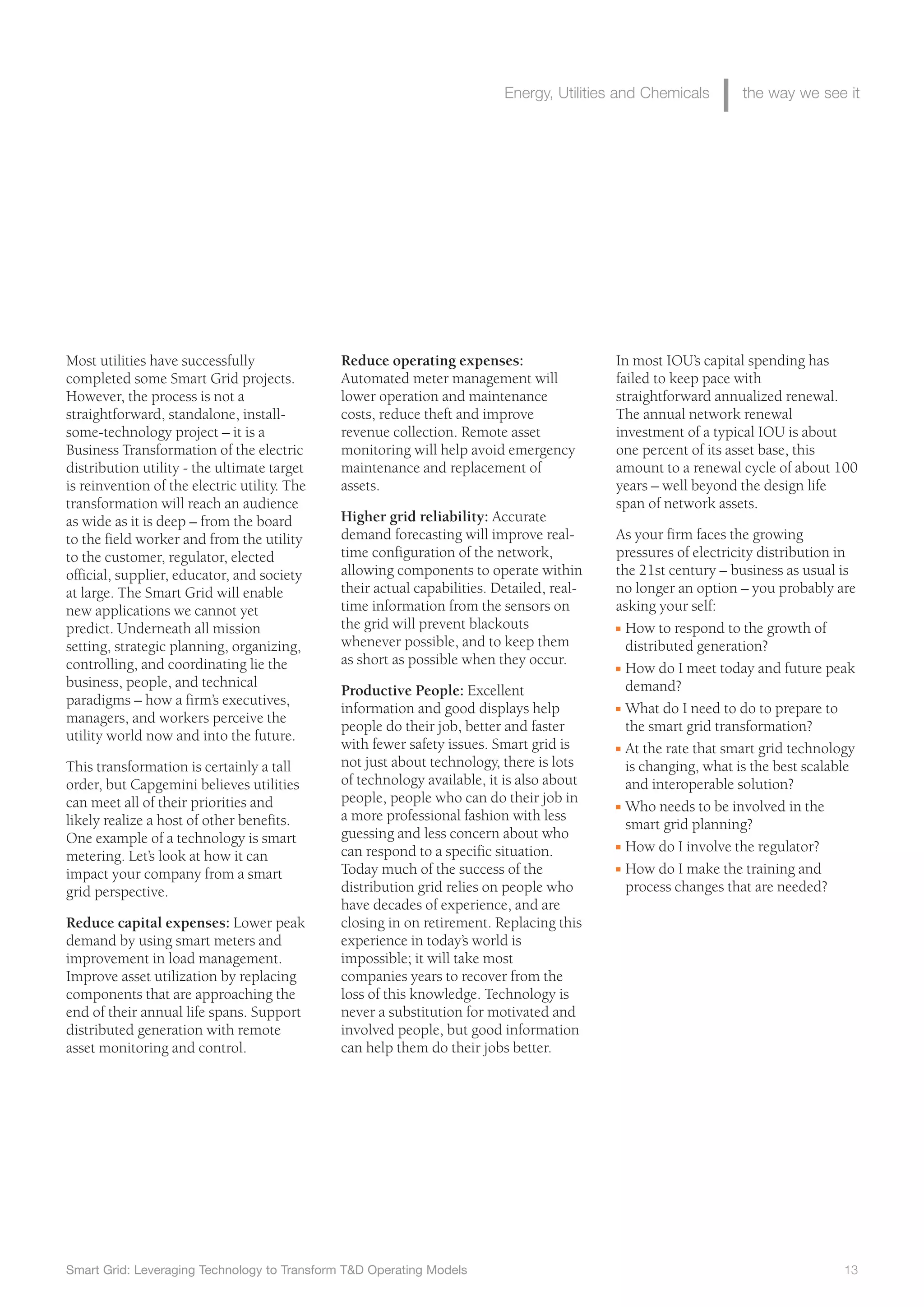 Smart Grid: Leveraging Technology to Transform T&D Operating Models 13
Energy, Utilities and Chemicals the way we see it
In most IOU’s capital spending has
failed to keep pace with
straightforward annualized renewal.
The annual network renewal
investment of a typical IOU is about
one percent of its asset base, this
amount to a renewal cycle of about 100
years – well beyond the design life
span of network assets.
As your firm faces the growing
pressures of electricity distribution in
the 21st century – business as usual is
no longer an option – you probably are
asking your self:
I How to respond to the growth of
distributed generation?
I How do I meet today and future peak
demand?
I What do I need to do to prepare to
the smart grid transformation?
I At the rate that smart grid technology
is changing, what is the best scalable
and interoperable solution?
I Who needs to be involved in the
smart grid planning?
I How do I involve the regulator?
I How do I make the training and
process changes that are needed?
Reduce operating expenses:
Automated meter management will
lower operation and maintenance
costs, reduce theft and improve
revenue collection. Remote asset
monitoring will help avoid emergency
maintenance and replacement of
assets.
Higher grid reliability: Accurate
demand forecasting will improve real-
time configuration of the network,
allowing components to operate within
their actual capabilities. Detailed, real-
time information from the sensors on
the grid will prevent blackouts
whenever possible, and to keep them
as short as possible when they occur.
Productive People: Excellent
information and good displays help
people do their job, better and faster
with fewer safety issues. Smart grid is
not just about technology, there is lots
of technology available, it is also about
people, people who can do their job in
a more professional fashion with less
guessing and less concern about who
can respond to a specific situation.
Today much of the success of the
distribution grid relies on people who
have decades of experience, and are
closing in on retirement. Replacing this
experience in today’s world is
impossible; it will take most
companies years to recover from the
loss of this knowledge. Technology is
never a substitution for motivated and
involved people, but good information
can help them do their jobs better.
Most utilities have successfully
completed some Smart Grid projects.
However, the process is not a
straightforward, standalone, install-
some-technology project – it is a
Business Transformation of the electric
distribution utility - the ultimate target
is reinvention of the electric utility. The
transformation will reach an audience
as wide as it is deep – from the board
to the field worker and from the utility
to the customer, regulator, elected
official, supplier, educator, and society
at large. The Smart Grid will enable
new applications we cannot yet
predict. Underneath all mission
setting, strategic planning, organizing,
controlling, and coordinating lie the
business, people, and technical
paradigms – how a firm’s executives,
managers, and workers perceive the
utility world now and into the future.
This transformation is certainly a tall
order, but Capgemini believes utilities
can meet all of their priorities and
likely realize a host of other benefits.
One example of a technology is smart
metering. Let’s look at how it can
impact your company from a smart
grid perspective.
Reduce capital expenses: Lower peak
demand by using smart meters and
improvement in load management.
Improve asset utilization by replacing
components that are approaching the
end of their annual life spans. Support
distributed generation with remote
asset monitoring and control.
 