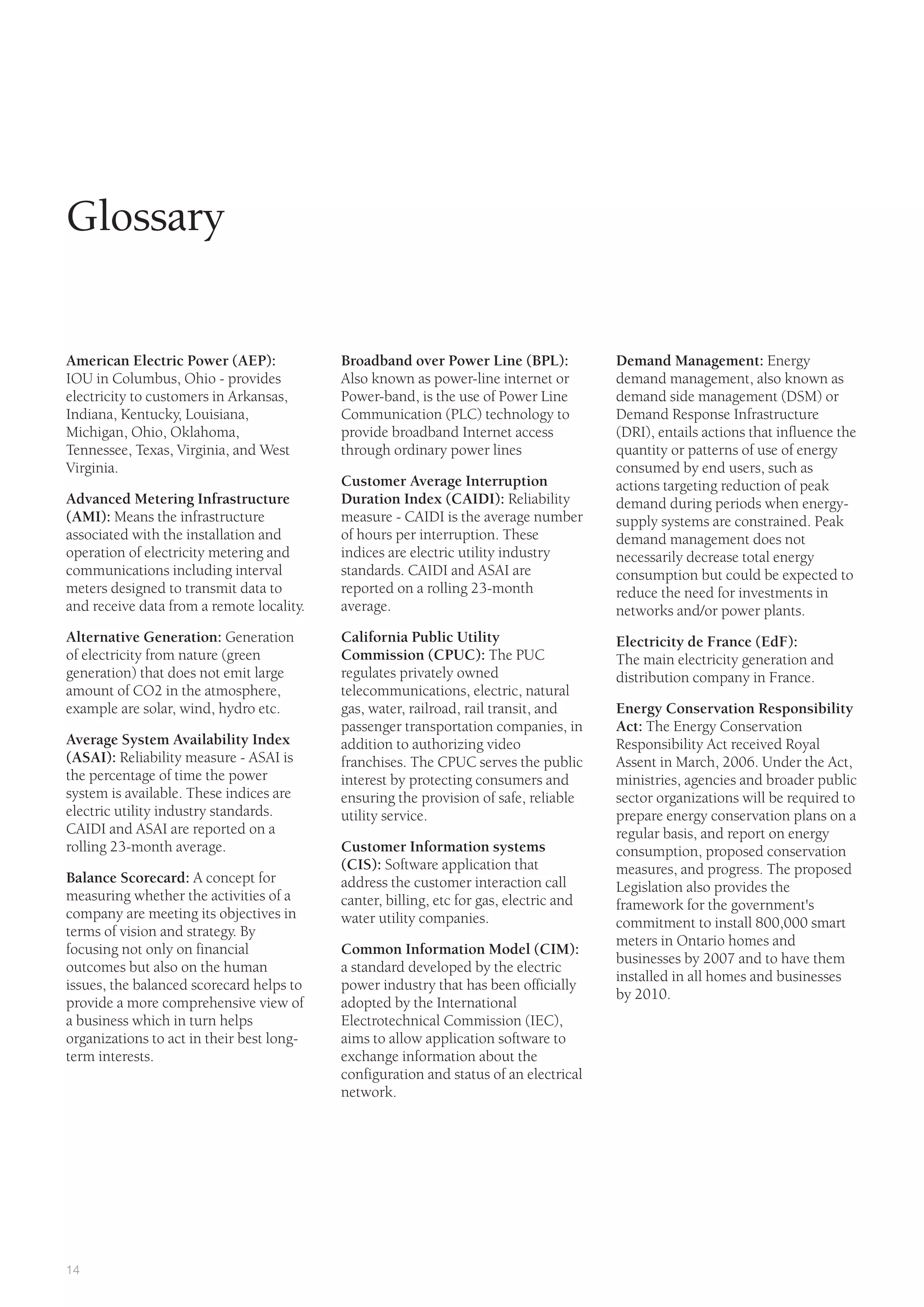 14
Glossary
Broadband over Power Line (BPL):
Also known as power-line internet or
Power-band, is the use of Power Line
Communication (PLC) technology to
provide broadband Internet access
through ordinary power lines
Customer Average Interruption
Duration Index (CAIDI): Reliability
measure - CAIDI is the average number
of hours per interruption. These
indices are electric utility industry
standards. CAIDI and ASAI are
reported on a rolling 23-month
average.
California Public Utility
Commission (CPUC): The PUC
regulates privately owned
telecommunications, electric, natural
gas, water, railroad, rail transit, and
passenger transportation companies, in
addition to authorizing video
franchises. The CPUC serves the public
interest by protecting consumers and
ensuring the provision of safe, reliable
utility service.
Customer Information systems
(CIS): Software application that
address the customer interaction call
canter, billing, etc for gas, electric and
water utility companies.
Common Information Model (CIM):
a standard developed by the electric
power industry that has been officially
adopted by the International
Electrotechnical Commission (IEC),
aims to allow application software to
exchange information about the
configuration and status of an electrical
network.
Demand Management: Energy
demand management, also known as
demand side management (DSM) or
Demand Response Infrastructure
(DRI), entails actions that influence the
quantity or patterns of use of energy
consumed by end users, such as
actions targeting reduction of peak
demand during periods when energy-
supply systems are constrained. Peak
demand management does not
necessarily decrease total energy
consumption but could be expected to
reduce the need for investments in
networks and/or power plants.
Electricity de France (EdF):
The main electricity generation and
distribution company in France.
Energy Conservation Responsibility
Act: The Energy Conservation
Responsibility Act received Royal
Assent in March, 2006. Under the Act,
ministries, agencies and broader public
sector organizations will be required to
prepare energy conservation plans on a
regular basis, and report on energy
consumption, proposed conservation
measures, and progress. The proposed
Legislation also provides the
framework for the government's
commitment to install 800,000 smart
meters in Ontario homes and
businesses by 2007 and to have them
installed in all homes and businesses
by 2010.
American Electric Power (AEP):
IOU in Columbus, Ohio - provides
electricity to customers in Arkansas,
Indiana, Kentucky, Louisiana,
Michigan, Ohio, Oklahoma,
Tennessee, Texas, Virginia, and West
Virginia.
Advanced Metering Infrastructure
(AMI): Means the infrastructure
associated with the installation and
operation of electricity metering and
communications including interval
meters designed to transmit data to
and receive data from a remote locality.
Alternative Generation: Generation
of electricity from nature (green
generation) that does not emit large
amount of CO2 in the atmosphere,
example are solar, wind, hydro etc.
Average System Availability Index
(ASAI): Reliability measure - ASAI is
the percentage of time the power
system is available. These indices are
electric utility industry standards.
CAIDI and ASAI are reported on a
rolling 23-month average.
Balance Scorecard: A concept for
measuring whether the activities of a
company are meeting its objectives in
terms of vision and strategy. By
focusing not only on financial
outcomes but also on the human
issues, the balanced scorecard helps to
provide a more comprehensive view of
a business which in turn helps
organizations to act in their best long-
term interests.
 