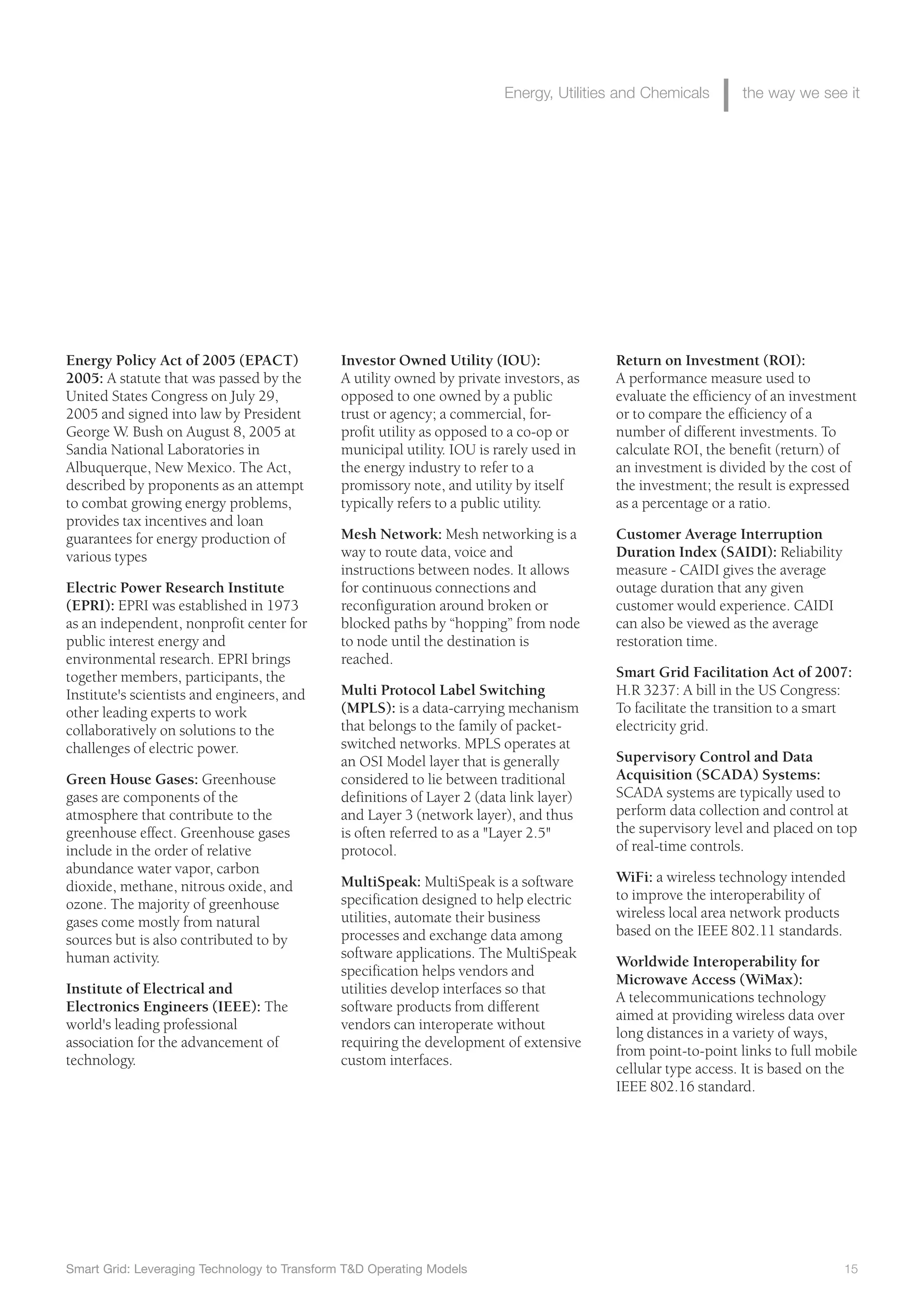 Investor Owned Utility (IOU):
A utility owned by private investors, as
opposed to one owned by a public
trust or agency; a commercial, for-
profit utility as opposed to a co-op or
municipal utility. IOU is rarely used in
the energy industry to refer to a
promissory note, and utility by itself
typically refers to a public utility.
Mesh Network: Mesh networking is a
way to route data, voice and
instructions between nodes. It allows
for continuous connections and
reconfiguration around broken or
blocked paths by “hopping” from node
to node until the destination is
reached.
Multi Protocol Label Switching
(MPLS): is a data-carrying mechanism
that belongs to the family of packet-
switched networks. MPLS operates at
an OSI Model layer that is generally
considered to lie between traditional
definitions of Layer 2 (data link layer)
and Layer 3 (network layer), and thus
is often referred to as a "Layer 2.5"
protocol.
MultiSpeak: MultiSpeak is a software
specification designed to help electric
utilities, automate their business
processes and exchange data among
software applications. The MultiSpeak
specification helps vendors and
utilities develop interfaces so that
software products from different
vendors can interoperate without
requiring the development of extensive
custom interfaces.
Return on Investment (ROI):
A performance measure used to
evaluate the efficiency of an investment
or to compare the efficiency of a
number of different investments. To
calculate ROI, the benefit (return) of
an investment is divided by the cost of
the investment; the result is expressed
as a percentage or a ratio.
Customer Average Interruption
Duration Index (SAIDI): Reliability
measure - CAIDI gives the average
outage duration that any given
customer would experience. CAIDI
can also be viewed as the average
restoration time.
Smart Grid Facilitation Act of 2007:
H.R 3237: A bill in the US Congress:
To facilitate the transition to a smart
electricity grid.
Supervisory Control and Data
Acquisition (SCADA) Systems:
SCADA systems are typically used to
perform data collection and control at
the supervisory level and placed on top
of real-time controls.
WiFi: a wireless technology intended
to improve the interoperability of
wireless local area network products
based on the IEEE 802.11 standards.
Worldwide Interoperability for
Microwave Access (WiMax):
A telecommunications technology
aimed at providing wireless data over
long distances in a variety of ways,
from point-to-point links to full mobile
cellular type access. It is based on the
IEEE 802.16 standard.
Energy Policy Act of 2005 (EPACT)
2005: A statute that was passed by the
United States Congress on July 29,
2005 and signed into law by President
George W. Bush on August 8, 2005 at
Sandia National Laboratories in
Albuquerque, New Mexico. The Act,
described by proponents as an attempt
to combat growing energy problems,
provides tax incentives and loan
guarantees for energy production of
various types
Electric Power Research Institute
(EPRI): EPRI was established in 1973
as an independent, nonprofit center for
public interest energy and
environmental research. EPRI brings
together members, participants, the
Institute's scientists and engineers, and
other leading experts to work
collaboratively on solutions to the
challenges of electric power.
Green House Gases: Greenhouse
gases are components of the
atmosphere that contribute to the
greenhouse effect. Greenhouse gases
include in the order of relative
abundance water vapor, carbon
dioxide, methane, nitrous oxide, and
ozone. The majority of greenhouse
gases come mostly from natural
sources but is also contributed to by
human activity.
Institute of Electrical and
Electronics Engineers (IEEE): The
world's leading professional
association for the advancement of
technology.
Smart Grid: Leveraging Technology to Transform T&D Operating Models 15
Energy, Utilities and Chemicals the way we see it
 