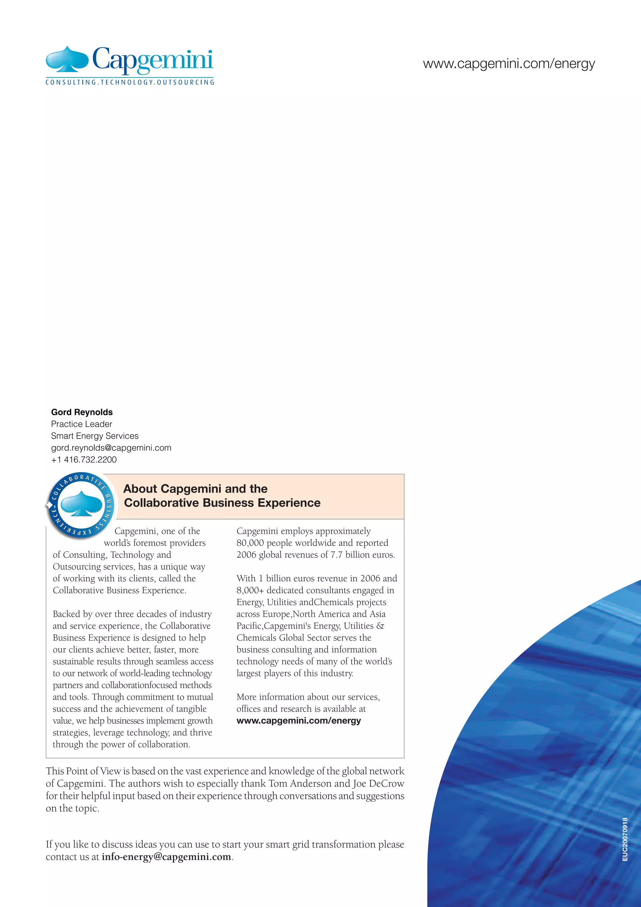 www.capgemini.com/energy
Capgemini, one of the
world’s foremost providers
of Consulting, Technology and
Outsourcing services, has a unique way
of working with its clients, called the
Collaborative Business Experience.
Backed by over three decades of industry
and service experience, the Collaborative
Business Experience is designed to help
our clients achieve better, faster, more
sustainable results through seamless access
to our network of world-leading technology
partners and collaborationfocused methods
and tools. Through commitment to mutual
success and the achievement of tangible
value, we help businesses implement growth
strategies, leverage technology, and thrive
through the power of collaboration.
Capgemini employs approximately
80,000 people worldwide and reported
2006 global revenues of 7.7 billion euros.
With 1 billion euros revenue in 2006 and
8,000+ dedicated consultants engaged in
Energy, Utilities andChemicals projects
across Europe,North America and Asia
Pacific,Capgemini's Energy, Utilities &
Chemicals Global Sector serves the
business consulting and information
technology needs of many of the world’s
largest players of this industry.
More information about our services,
offices and research is available at
www.capgemini.com/energy
About Capgemini and the
Collaborative Business Experience
EUC20070918
If you like to discuss ideas you can use to start your smart grid transformation please
contact us at info-energy@capgemini.com.
This Point of View is based on the vast experience and knowledge of the global network
of Capgemini. The authors wish to especially thank Tom Anderson and Joe DeCrow
for their helpful input based on their experience through conversations and suggestions
on the topic.
Gord Reynolds
Practice Leader
Smart Energy Services
gord.reynolds@capgemini.com
+1 416.732.2200
 