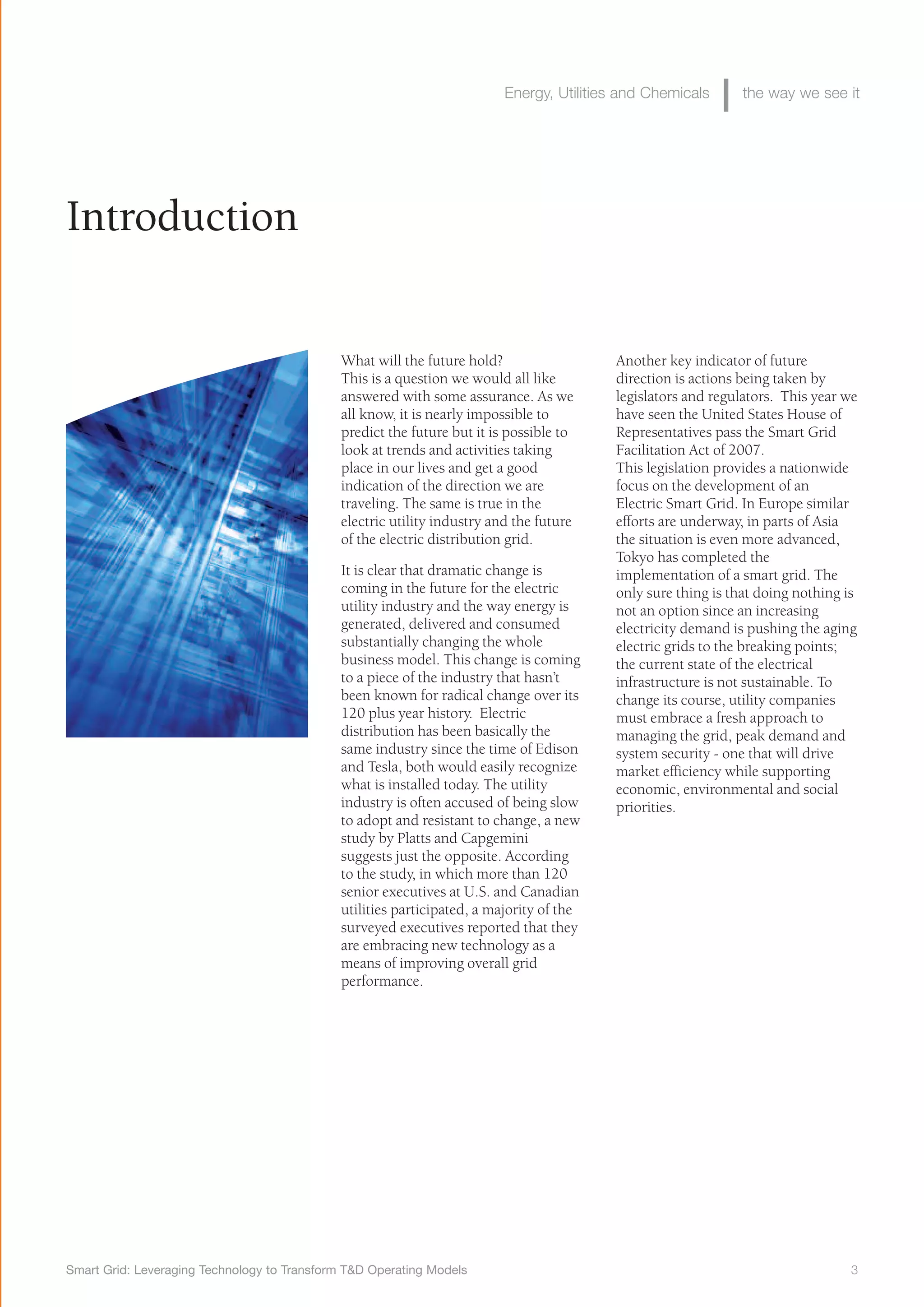 Smart Grid: Leveraging Technology to Transform T&D Operating Models 3
Energy, Utilities and Chemicals the way we see it
Introduction
What will the future hold?
This is a question we would all like
answered with some assurance. As we
all know, it is nearly impossible to
predict the future but it is possible to
look at trends and activities taking
place in our lives and get a good
indication of the direction we are
traveling. The same is true in the
electric utility industry and the future
of the electric distribution grid.
It is clear that dramatic change is
coming in the future for the electric
utility industry and the way energy is
generated, delivered and consumed
substantially changing the whole
business model. This change is coming
to a piece of the industry that hasn’t
been known for radical change over its
120 plus year history. Electric
distribution has been basically the
same industry since the time of Edison
and Tesla, both would easily recognize
what is installed today. The utility
industry is often accused of being slow
to adopt and resistant to change, a new
study by Platts and Capgemini
suggests just the opposite. According
to the study, in which more than 120
senior executives at U.S. and Canadian
utilities participated, a majority of the
surveyed executives reported that they
are embracing new technology as a
means of improving overall grid
performance.
Another key indicator of future
direction is actions being taken by
legislators and regulators. This year we
have seen the United States House of
Representatives pass the Smart Grid
Facilitation Act of 2007.
This legislation provides a nationwide
focus on the development of an
Electric Smart Grid. In Europe similar
efforts are underway, in parts of Asia
the situation is even more advanced,
Tokyo has completed the
implementation of a smart grid. The
only sure thing is that doing nothing is
not an option since an increasing
electricity demand is pushing the aging
electric grids to the breaking points;
the current state of the electrical
infrastructure is not sustainable. To
change its course, utility companies
must embrace a fresh approach to
managing the grid, peak demand and
system security - one that will drive
market efficiency while supporting
economic, environmental and social
priorities.
 