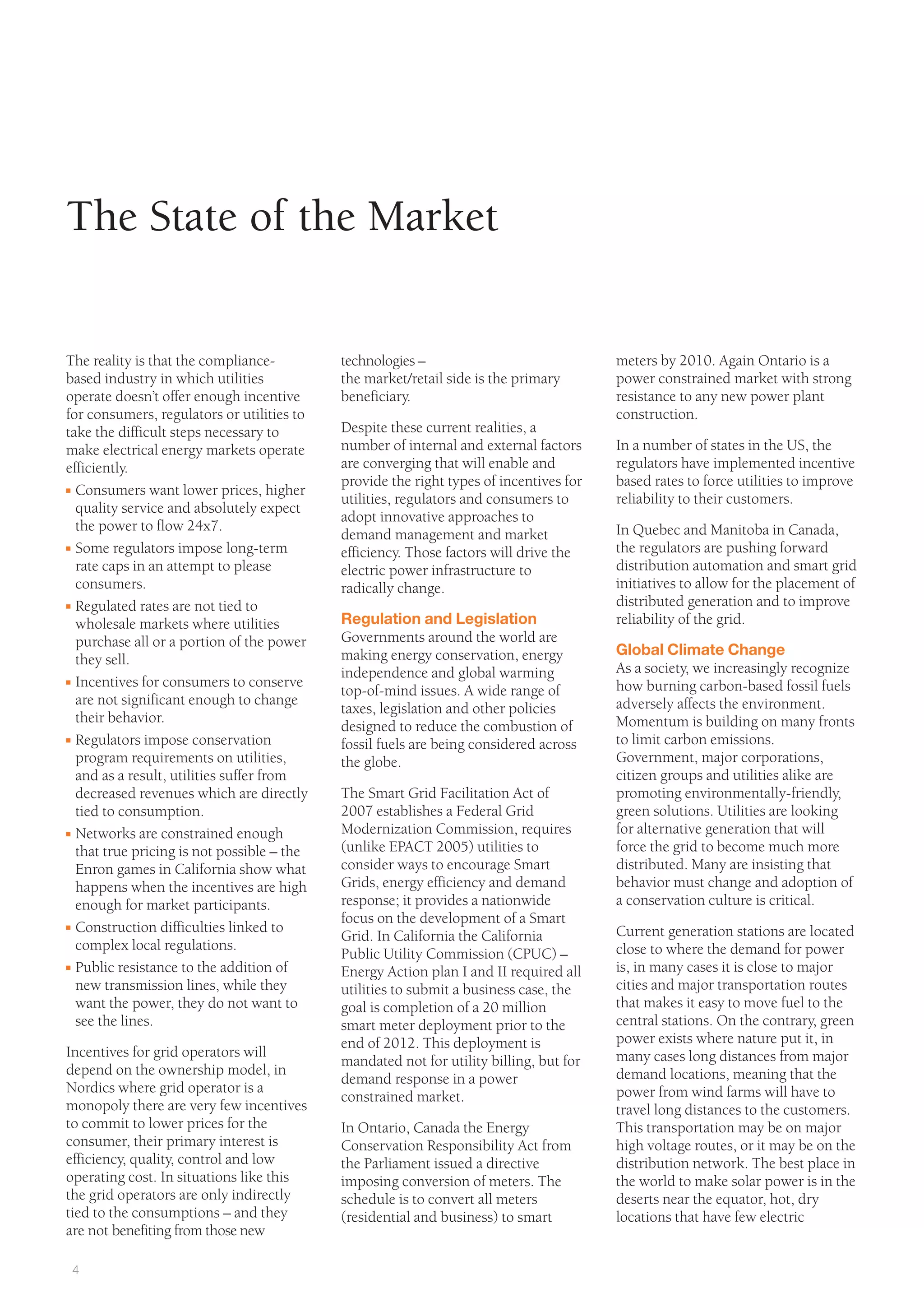 4
technologies –
the market/retail side is the primary
beneficiary.
Despite these current realities, a
number of internal and external factors
are converging that will enable and
provide the right types of incentives for
utilities, regulators and consumers to
adopt innovative approaches to
demand management and market
efficiency. Those factors will drive the
electric power infrastructure to
radically change.
Regulation and Legislation
Governments around the world are
making energy conservation, energy
independence and global warming
top-of-mind issues. A wide range of
taxes, legislation and other policies
designed to reduce the combustion of
fossil fuels are being considered across
the globe.
The Smart Grid Facilitation Act of
2007 establishes a Federal Grid
Modernization Commission, requires
(unlike EPACT 2005) utilities to
consider ways to encourage Smart
Grids, energy efficiency and demand
response; it provides a nationwide
focus on the development of a Smart
Grid. In California the California
Public Utility Commission (CPUC) –
Energy Action plan I and II required all
utilities to submit a business case, the
goal is completion of a 20 million
smart meter deployment prior to the
end of 2012. This deployment is
mandated not for utility billing, but for
demand response in a power
constrained market.
In Ontario, Canada the Energy
Conservation Responsibility Act from
the Parliament issued a directive
imposing conversion of meters. The
schedule is to convert all meters
(residential and business) to smart
meters by 2010. Again Ontario is a
power constrained market with strong
resistance to any new power plant
construction.
In a number of states in the US, the
regulators have implemented incentive
based rates to force utilities to improve
reliability to their customers.
In Quebec and Manitoba in Canada,
the regulators are pushing forward
distribution automation and smart grid
initiatives to allow for the placement of
distributed generation and to improve
reliability of the grid.
Global Climate Change
As a society, we increasingly recognize
how burning carbon-based fossil fuels
adversely affects the environment.
Momentum is building on many fronts
to limit carbon emissions.
Government, major corporations,
citizen groups and utilities alike are
promoting environmentally-friendly,
green solutions. Utilities are looking
for alternative generation that will
force the grid to become much more
distributed. Many are insisting that
behavior must change and adoption of
a conservation culture is critical.
Current generation stations are located
close to where the demand for power
is, in many cases it is close to major
cities and major transportation routes
that makes it easy to move fuel to the
central stations. On the contrary, green
power exists where nature put it, in
many cases long distances from major
demand locations, meaning that the
power from wind farms will have to
travel long distances to the customers.
This transportation may be on major
high voltage routes, or it may be on the
distribution network. The best place in
the world to make solar power is in the
deserts near the equator, hot, dry
locations that have few electric
The reality is that the compliance-
based industry in which utilities
operate doesn’t offer enough incentive
for consumers, regulators or utilities to
take the difficult steps necessary to
make electrical energy markets operate
efficiently.
I Consumers want lower prices, higher
quality service and absolutely expect
the power to flow 24x7.
I Some regulators impose long-term
rate caps in an attempt to please
consumers.
I Regulated rates are not tied to
wholesale markets where utilities
purchase all or a portion of the power
they sell.
I Incentives for consumers to conserve
are not significant enough to change
their behavior.
I Regulators impose conservation
program requirements on utilities,
and as a result, utilities suffer from
decreased revenues which are directly
tied to consumption.
I Networks are constrained enough
that true pricing is not possible – the
Enron games in California show what
happens when the incentives are high
enough for market participants.
I Construction difficulties linked to
complex local regulations.
I Public resistance to the addition of
new transmission lines, while they
want the power, they do not want to
see the lines.
Incentives for grid operators will
depend on the ownership model, in
Nordics where grid operator is a
monopoly there are very few incentives
to commit to lower prices for the
consumer, their primary interest is
efficiency, quality, control and low
operating cost. In situations like this
the grid operators are only indirectly
tied to the consumptions – and they
are not benefiting from those new
The State of the Market
 
