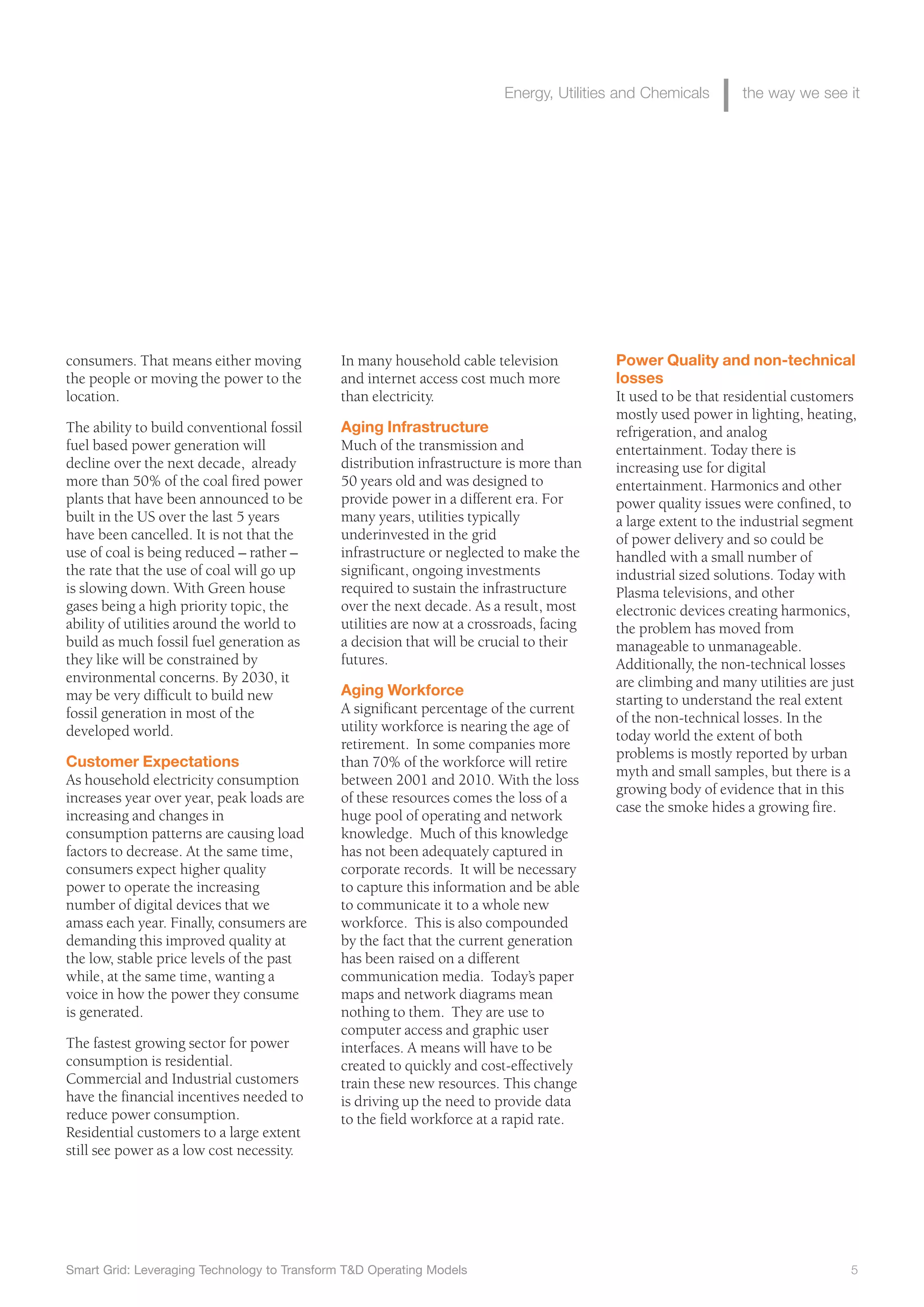 Smart Grid: Leveraging Technology to Transform T&D Operating Models 5
Energy, Utilities and Chemicals the way we see it
consumers. That means either moving
the people or moving the power to the
location.
The ability to build conventional fossil
fuel based power generation will
decline over the next decade, already
more than 50% of the coal fired power
plants that have been announced to be
built in the US over the last 5 years
have been cancelled. It is not that the
use of coal is being reduced – rather –
the rate that the use of coal will go up
is slowing down. With Green house
gases being a high priority topic, the
ability of utilities around the world to
build as much fossil fuel generation as
they like will be constrained by
environmental concerns. By 2030, it
may be very difficult to build new
fossil generation in most of the
developed world.
Customer Expectations
As household electricity consumption
increases year over year, peak loads are
increasing and changes in
consumption patterns are causing load
factors to decrease. At the same time,
consumers expect higher quality
power to operate the increasing
number of digital devices that we
amass each year. Finally, consumers are
demanding this improved quality at
the low, stable price levels of the past
while, at the same time, wanting a
voice in how the power they consume
is generated.
The fastest growing sector for power
consumption is residential.
Commercial and Industrial customers
have the financial incentives needed to
reduce power consumption.
Residential customers to a large extent
still see power as a low cost necessity.
In many household cable television
and internet access cost much more
than electricity.
Aging Infrastructure
Much of the transmission and
distribution infrastructure is more than
50 years old and was designed to
provide power in a different era. For
many years, utilities typically
underinvested in the grid
infrastructure or neglected to make the
significant, ongoing investments
required to sustain the infrastructure
over the next decade. As a result, most
utilities are now at a crossroads, facing
a decision that will be crucial to their
futures.
Aging Workforce
A significant percentage of the current
utility workforce is nearing the age of
retirement. In some companies more
than 70% of the workforce will retire
between 2001 and 2010. With the loss
of these resources comes the loss of a
huge pool of operating and network
knowledge. Much of this knowledge
has not been adequately captured in
corporate records. It will be necessary
to capture this information and be able
to communicate it to a whole new
workforce. This is also compounded
by the fact that the current generation
has been raised on a different
communication media. Today’s paper
maps and network diagrams mean
nothing to them. They are use to
computer access and graphic user
interfaces. A means will have to be
created to quickly and cost-effectively
train these new resources. This change
is driving up the need to provide data
to the field workforce at a rapid rate.
Power Quality and non-technical
losses
It used to be that residential customers
mostly used power in lighting, heating,
refrigeration, and analog
entertainment. Today there is
increasing use for digital
entertainment. Harmonics and other
power quality issues were confined, to
a large extent to the industrial segment
of power delivery and so could be
handled with a small number of
industrial sized solutions. Today with
Plasma televisions, and other
electronic devices creating harmonics,
the problem has moved from
manageable to unmanageable.
Additionally, the non-technical losses
are climbing and many utilities are just
starting to understand the real extent
of the non-technical losses. In the
today world the extent of both
problems is mostly reported by urban
myth and small samples, but there is a
growing body of evidence that in this
case the smoke hides a growing fire.
 
