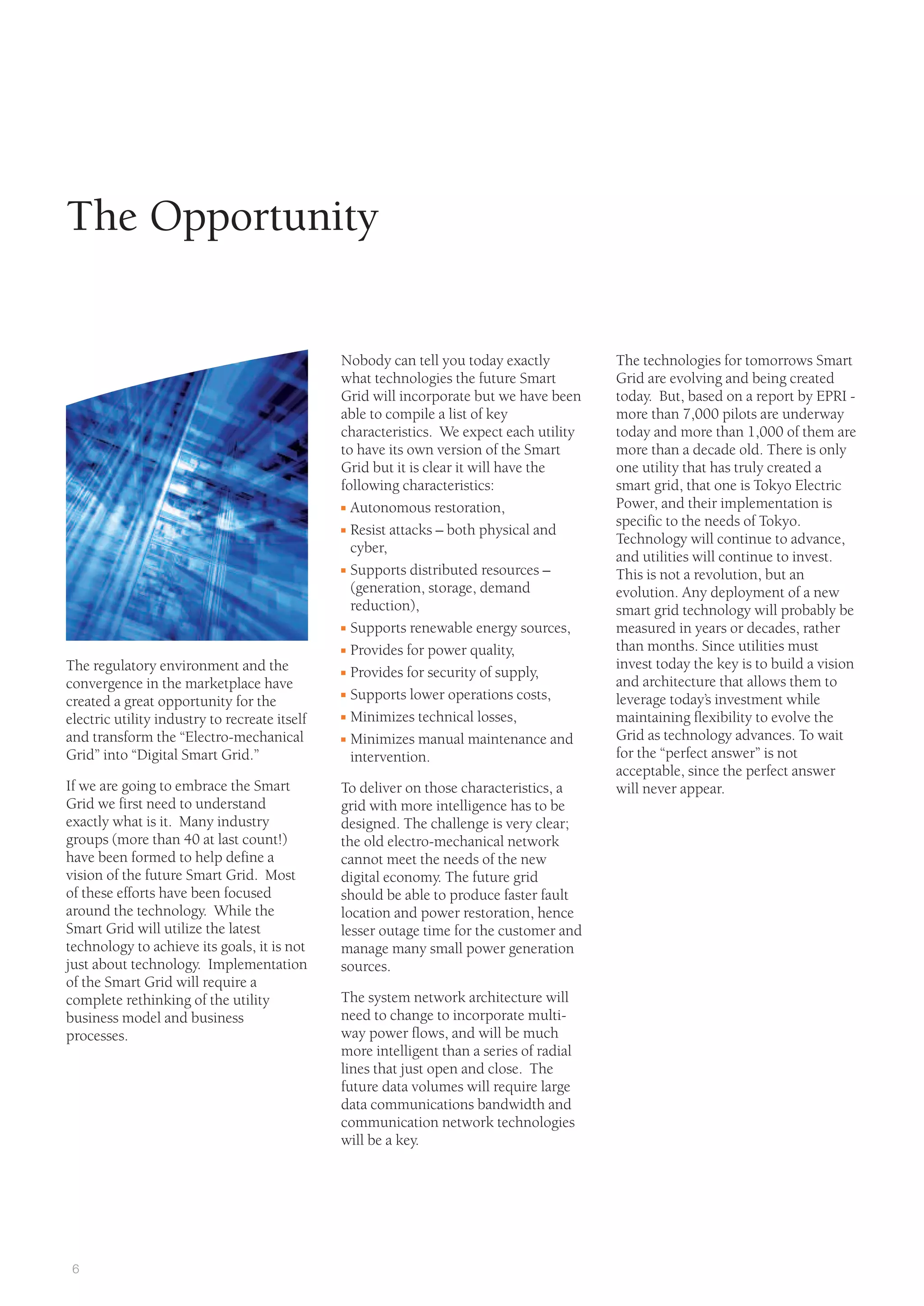 6
Nobody can tell you today exactly
what technologies the future Smart
Grid will incorporate but we have been
able to compile a list of key
characteristics. We expect each utility
to have its own version of the Smart
Grid but it is clear it will have the
following characteristics:
I Autonomous restoration,
I Resist attacks – both physical and
cyber,
I Supports distributed resources –
(generation, storage, demand
reduction),
I Supports renewable energy sources,
I Provides for power quality,
I Provides for security of supply,
I Supports lower operations costs,
I Minimizes technical losses,
I Minimizes manual maintenance and
intervention.
To deliver on those characteristics, a
grid with more intelligence has to be
designed. The challenge is very clear;
the old electro-mechanical network
cannot meet the needs of the new
digital economy. The future grid
should be able to produce faster fault
location and power restoration, hence
lesser outage time for the customer and
manage many small power generation
sources.
The system network architecture will
need to change to incorporate multi-
way power flows, and will be much
more intelligent than a series of radial
lines that just open and close. The
future data volumes will require large
data communications bandwidth and
communication network technologies
will be a key.
The regulatory environment and the
convergence in the marketplace have
created a great opportunity for the
electric utility industry to recreate itself
and transform the “Electro-mechanical
Grid” into “Digital Smart Grid.”
If we are going to embrace the Smart
Grid we first need to understand
exactly what is it. Many industry
groups (more than 40 at last count!)
have been formed to help define a
vision of the future Smart Grid. Most
of these efforts have been focused
around the technology. While the
Smart Grid will utilize the latest
technology to achieve its goals, it is not
just about technology. Implementation
of the Smart Grid will require a
complete rethinking of the utility
business model and business
processes.
The Opportunity
The technologies for tomorrows Smart
Grid are evolving and being created
today. But, based on a report by EPRI -
more than 7,000 pilots are underway
today and more than 1,000 of them are
more than a decade old. There is only
one utility that has truly created a
smart grid, that one is Tokyo Electric
Power, and their implementation is
specific to the needs of Tokyo.
Technology will continue to advance,
and utilities will continue to invest.
This is not a revolution, but an
evolution. Any deployment of a new
smart grid technology will probably be
measured in years or decades, rather
than months. Since utilities must
invest today the key is to build a vision
and architecture that allows them to
leverage today’s investment while
maintaining flexibility to evolve the
Grid as technology advances. To wait
for the “perfect answer” is not
acceptable, since the perfect answer
will never appear.
 