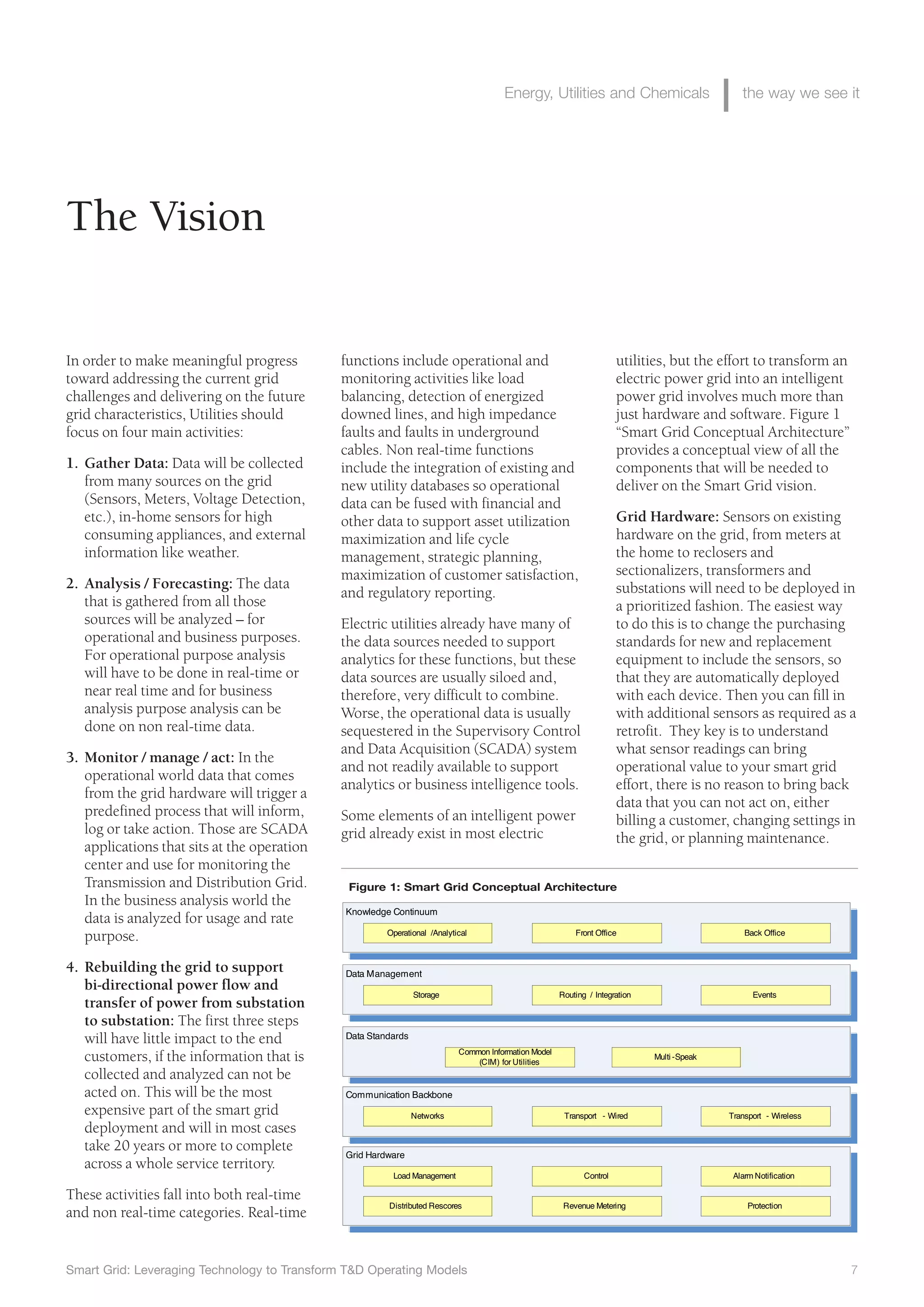 Smart Grid: Leveraging Technology to Transform T&D Operating Models 7
Energy, Utilities and Chemicals the way we see it
functions include operational and
monitoring activities like load
balancing, detection of energized
downed lines, and high impedance
faults and faults in underground
cables. Non real-time functions
include the integration of existing and
new utility databases so operational
data can be fused with financial and
other data to support asset utilization
maximization and life cycle
management, strategic planning,
maximization of customer satisfaction,
and regulatory reporting.
Electric utilities already have many of
the data sources needed to support
analytics for these functions, but these
data sources are usually siloed and,
therefore, very difficult to combine.
Worse, the operational data is usually
sequestered in the Supervisory Control
and Data Acquisition (SCADA) system
and not readily available to support
analytics or business intelligence tools.
Some elements of an intelligent power
grid already exist in most electric
The Vision
In order to make meaningful progress
toward addressing the current grid
challenges and delivering on the future
grid characteristics, Utilities should
focus on four main activities:
1. Gather Data: Data will be collected
from many sources on the grid
(Sensors, Meters, Voltage Detection,
etc.), in-home sensors for high
consuming appliances, and external
information like weather.
2. Analysis / Forecasting: The data
that is gathered from all those
sources will be analyzed – for
operational and business purposes.
For operational purpose analysis
will have to be done in real-time or
near real time and for business
analysis purpose analysis can be
done on non real-time data.
3. Monitor / manage / act: In the
operational world data that comes
from the grid hardware will trigger a
predefined process that will inform,
log or take action. Those are SCADA
applications that sits at the operation
center and use for monitoring the
Transmission and Distribution Grid.
In the business analysis world the
data is analyzed for usage and rate
purpose.
4. Rebuilding the grid to support
bi-directional power flow and
transfer of power from substation
to substation: The first three steps
will have little impact to the end
customers, if the information that is
collected and analyzed can not be
acted on. This will be the most
expensive part of the smart grid
deployment and will in most cases
take 20 years or more to complete
across a whole service territory.
These activities fall into both real-time
and non real-time categories. Real-time
utilities, but the effort to transform an
electric power grid into an intelligent
power grid involves much more than
just hardware and software. Figure 1
“Smart Grid Conceptual Architecture”
provides a conceptual view of all the
components that will be needed to
deliver on the Smart Grid vision.
Grid Hardware: Sensors on existing
hardware on the grid, from meters at
the home to reclosers and
sectionalizers, transformers and
substations will need to be deployed in
a prioritized fashion. The easiest way
to do this is to change the purchasing
standards for new and replacement
equipment to include the sensors, so
that they are automatically deployed
with each device. Then you can fill in
with additional sensors as required as a
retrofit. They key is to understand
what sensor readings can bring
operational value to your smart grid
effort, there is no reason to bring back
data that you can not act on, either
billing a customer, changing settings in
the grid, or planning maintenance.
Figure 1: Smart Grid Conceptual Architecture
 