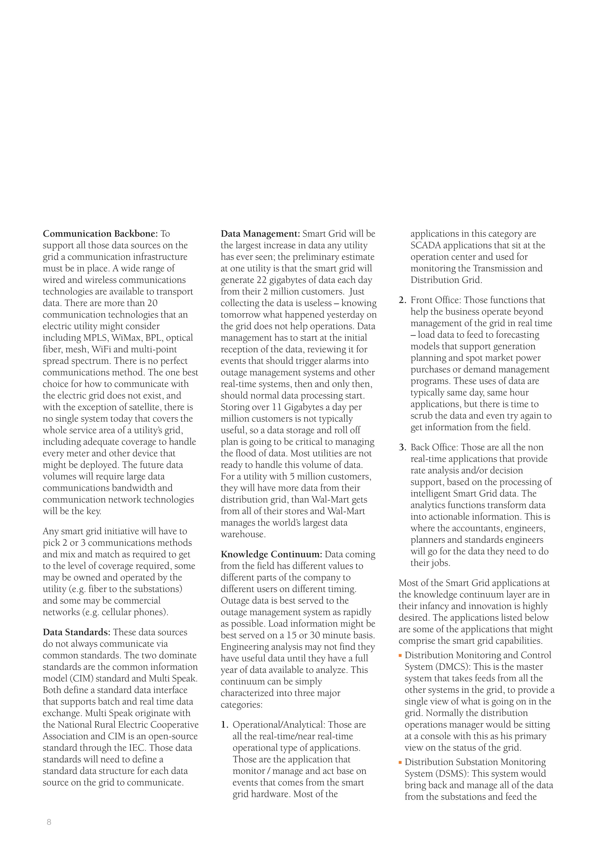 8
Data Management: Smart Grid will be
the largest increase in data any utility
has ever seen; the preliminary estimate
at one utility is that the smart grid will
generate 22 gigabytes of data each day
from their 2 million customers. Just
collecting the data is useless – knowing
tomorrow what happened yesterday on
the grid does not help operations. Data
management has to start at the initial
reception of the data, reviewing it for
events that should trigger alarms into
outage management systems and other
real-time systems, then and only then,
should normal data processing start.
Storing over 11 Gigabytes a day per
million customers is not typically
useful, so a data storage and roll off
plan is going to be critical to managing
the flood of data. Most utilities are not
ready to handle this volume of data.
For a utility with 5 million customers,
they will have more data from their
distribution grid, than Wal-Mart gets
from all of their stores and Wal-Mart
manages the world’s largest data
warehouse.
Knowledge Continuum: Data coming
from the field has different values to
different parts of the company to
different users on different timing.
Outage data is best served to the
outage management system as rapidly
as possible. Load information might be
best served on a 15 or 30 minute basis.
Engineering analysis may not find they
have useful data until they have a full
year of data available to analyze. This
continuum can be simply
characterized into three major
categories:
1. Operational/Analytical: Those are
all the real-time/near real-time
operational type of applications.
Those are the application that
monitor / manage and act base on
events that comes from the smart
grid hardware. Most of the
Communication Backbone: To
support all those data sources on the
grid a communication infrastructure
must be in place. A wide range of
wired and wireless communications
technologies are available to transport
data. There are more than 20
communication technologies that an
electric utility might consider
including MPLS, WiMax, BPL, optical
fiber, mesh, WiFi and multi-point
spread spectrum. There is no perfect
communications method. The one best
choice for how to communicate with
the electric grid does not exist, and
with the exception of satellite, there is
no single system today that covers the
whole service area of a utility’s grid,
including adequate coverage to handle
every meter and other device that
might be deployed. The future data
volumes will require large data
communications bandwidth and
communication network technologies
will be the key.
Any smart grid initiative will have to
pick 2 or 3 communications methods
and mix and match as required to get
to the level of coverage required, some
may be owned and operated by the
utility (e.g. fiber to the substations)
and some may be commercial
networks (e.g. cellular phones).
Data Standards: These data sources
do not always communicate via
common standards. The two dominate
standards are the common information
model (CIM) standard and Multi Speak.
Both define a standard data interface
that supports batch and real time data
exchange. Multi Speak originate with
the National Rural Electric Cooperative
Association and CIM is an open-source
standard through the IEC. Those data
standards will need to define a
standard data structure for each data
source on the grid to communicate.
applications in this category are
SCADA applications that sit at the
operation center and used for
monitoring the Transmission and
Distribution Grid.
2. Front Office: Those functions that
help the business operate beyond
management of the grid in real time
– load data to feed to forecasting
models that support generation
planning and spot market power
purchases or demand management
programs. These uses of data are
typically same day, same hour
applications, but there is time to
scrub the data and even try again to
get information from the field.
3. Back Office: Those are all the non
real-time applications that provide
rate analysis and/or decision
support, based on the processing of
intelligent Smart Grid data. The
analytics functions transform data
into actionable information. This is
where the accountants, engineers,
planners and standards engineers
will go for the data they need to do
their jobs.
Most of the Smart Grid applications at
the knowledge continuum layer are in
their infancy and innovation is highly
desired. The applications listed below
are some of the applications that might
comprise the smart grid capabilities.
I Distribution Monitoring and Control
System (DMCS): This is the master
system that takes feeds from all the
other systems in the grid, to provide a
single view of what is going on in the
grid. Normally the distribution
operations manager would be sitting
at a console with this as his primary
view on the status of the grid.
I Distribution Substation Monitoring
System (DSMS): This system would
bring back and manage all of the data
from the substations and feed the
 