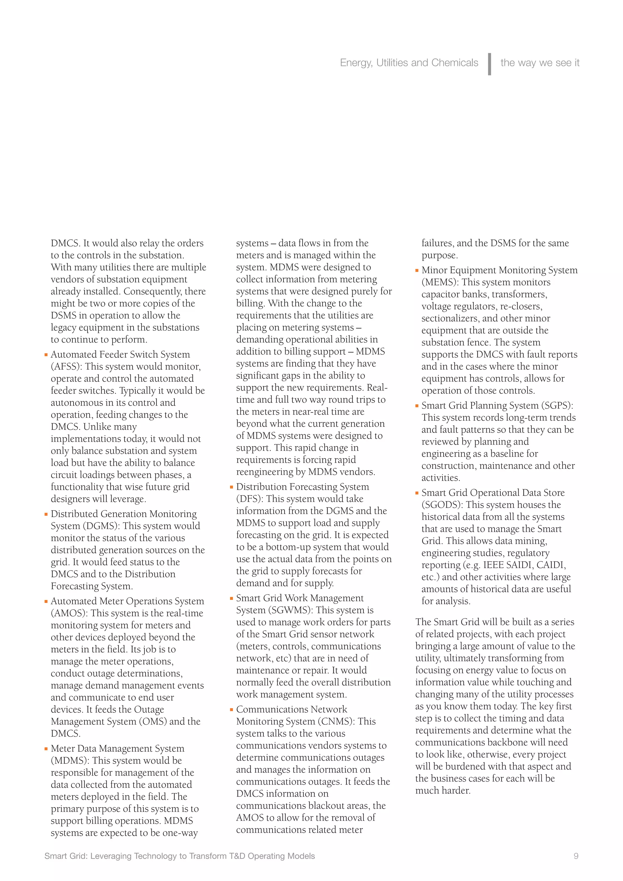 Smart Grid: Leveraging Technology to Transform T&D Operating Models 9
Energy, Utilities and Chemicals the way we see it
systems – data flows in from the
meters and is managed within the
system. MDMS were designed to
collect information from metering
systems that were designed purely for
billing. With the change to the
requirements that the utilities are
placing on metering systems –
demanding operational abilities in
addition to billing support – MDMS
systems are finding that they have
significant gaps in the ability to
support the new requirements. Real-
time and full two way round trips to
the meters in near-real time are
beyond what the current generation
of MDMS systems were designed to
support. This rapid change in
requirements is forcing rapid
reengineering by MDMS vendors.
I Distribution Forecasting System
(DFS): This system would take
information from the DGMS and the
MDMS to support load and supply
forecasting on the grid. It is expected
to be a bottom-up system that would
use the actual data from the points on
the grid to supply forecasts for
demand and for supply.
I Smart Grid Work Management
System (SGWMS): This system is
used to manage work orders for parts
of the Smart Grid sensor network
(meters, controls, communications
network, etc) that are in need of
maintenance or repair. It would
normally feed the overall distribution
work management system.
I Communications Network
Monitoring System (CNMS): This
system talks to the various
communications vendors systems to
determine communications outages
and manages the information on
communications outages. It feeds the
DMCS information on
communications blackout areas, the
AMOS to allow for the removal of
communications related meter
failures, and the DSMS for the same
purpose.
I Minor Equipment Monitoring System
(MEMS): This system monitors
capacitor banks, transformers,
voltage regulators, re-closers,
sectionalizers, and other minor
equipment that are outside the
substation fence. The system
supports the DMCS with fault reports
and in the cases where the minor
equipment has controls, allows for
operation of those controls.
I Smart Grid Planning System (SGPS):
This system records long-term trends
and fault patterns so that they can be
reviewed by planning and
engineering as a baseline for
construction, maintenance and other
activities.
I Smart Grid Operational Data Store
(SGODS): This system houses the
historical data from all the systems
that are used to manage the Smart
Grid. This allows data mining,
engineering studies, regulatory
reporting (e.g. IEEE SAIDI, CAIDI,
etc.) and other activities where large
amounts of historical data are useful
for analysis.
The Smart Grid will be built as a series
of related projects, with each project
bringing a large amount of value to the
utility, ultimately transforming from
focusing on energy value to focus on
information value while touching and
changing many of the utility processes
as you know them today. The key first
step is to collect the timing and data
requirements and determine what the
communications backbone will need
to look like, otherwise, every project
will be burdened with that aspect and
the business cases for each will be
much harder.
DMCS. It would also relay the orders
to the controls in the substation.
With many utilities there are multiple
vendors of substation equipment
already installed. Consequently, there
might be two or more copies of the
DSMS in operation to allow the
legacy equipment in the substations
to continue to perform.
I Automated Feeder Switch System
(AFSS): This system would monitor,
operate and control the automated
feeder switches. Typically it would be
autonomous in its control and
operation, feeding changes to the
DMCS. Unlike many
implementations today, it would not
only balance substation and system
load but have the ability to balance
circuit loadings between phases, a
functionality that wise future grid
designers will leverage.
I Distributed Generation Monitoring
System (DGMS): This system would
monitor the status of the various
distributed generation sources on the
grid. It would feed status to the
DMCS and to the Distribution
Forecasting System.
I Automated Meter Operations System
(AMOS): This system is the real-time
monitoring system for meters and
other devices deployed beyond the
meters in the field. Its job is to
manage the meter operations,
conduct outage determinations,
manage demand management events
and communicate to end user
devices. It feeds the Outage
Management System (OMS) and the
DMCS.
I Meter Data Management System
(MDMS): This system would be
responsible for management of the
data collected from the automated
meters deployed in the field. The
primary purpose of this system is to
support billing operations. MDMS
systems are expected to be one-way
 