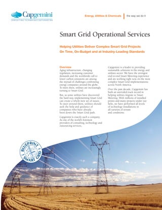 Smart Grid Operational Services
Helping Utilities Deliver Complex Smart Grid Projects
On Time, On-Budget and at Industry-Leading Standards
Energy, Utilities & Chemicals the way we do it
Overview
Aging infrastructure, changing
regulation, increasing customer
demands and the worldwide call to
lower carbon emissions are among
the myriad of challenges confronting
energy companies around the globe.
To meet them, utilities are increasingly
turning to Smart Grid.
But, as some utilities have discovered
the hard way, implementing Smart Grid
can create a whole new set of issues.
To steer around them, utilities should
seek the help and guidance of
companies who have already
been down the Smart Grid path.
Capgemini is exactly such a company.
As one of the world's foremost
providers of consulting, technology and
outsourcing services,
Capgemini is a leader in providing
sustainable solutions in the energy and
utilities sector. We have the strongest
end-to-end Smart Metering experience
and are working right now on the most
complex Smart Grid implementations
across North America.
Over the past decade, Capgemini has
built an unrivaled track record in
helping utilities migrate to Smart
Metering. With millions of installed
points and many projects under our
belts, we have performed all levels
of technology installations in
all varieties of terrain
and conditions.
 