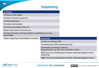 122013 - John May - Capgemini Academy
Inspanning
Inrichting
Inrichting LCMS (SaaS)
Inrichten connectors systemen
Training beheerders
Prioriteren leermiddelen
Conversie leermiddel eerste prio
Maken style sheets met eerste prio
Inrichten processen rond leermiddelen ontwikkeling en cursus
assemblage
Testen omgeving en leermiddelen conversie Exploitatie
Licentie en hosting LCMS
Ondersteuning LCMS (aansturing India)
Ontwikkeling en beheer materiaal
(besparing van ong 40% door uitvoering in India)
SME inhuur tbv Ontwikkeling en beheer materiaal Capgemini (40%
besparing)
SME inhuur tbv Ontwikkeling en beheer materiaal Capgemini India
 