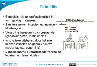 132013 - John May - Capgemini Academy
De benefits
 Eenduidigheid en professionaliteit in
vormgeving materialen
 Snel(ler) kunnen inspelen op maatwerk
klantvragen
 Vergroting hergebruik van bestaande
(geconverteerde) leermiddelen
 Innovatieve uitstraling door het snel
kunnen inspelen op gebruik nieuwe
media (tablets, eLearning)
 Beheersbaarheid verschillende versies en
locaties van leermiddelen
 
