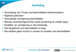32013 - John May - Capgemini Academy
Aanleiding
 Vervanging van 15 jaar oud leermiddelen beheersysteem
 Digitaal publiceren
 Verouderde vormgeving leermiddelen
 Nieuwe verschijningsvormen zoals eLearning en mobile app’s
 Kwaliteit en vormgeving is niet eenduidig
 Het hergebruik van leermiddelen is laag
 We hebben geen inzicht in versies en locaties van leermiddelen
 