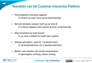 62013 - John May - Capgemini Academy
Voordelen van het Customer Interaction Platform
1. Technologische drempels opgelost
 content op orde, focus op de klantinteractie
2. Met een bewezen aanpak recht op uw doel af
 in kleine stappen extra waarde leveren, projectaanpak
3. Altijd consistent op ieder kanaal
 uw merk versterkt en heeft meer waarde
4. Verlaag oplostijden, vaak tot 1 contactmoment
 zet klantproblemen om in klanttevredenheid
5. Bedien meer klanten met minder medewerkers
 opbrengsten omhoog, kosten omlaag
 