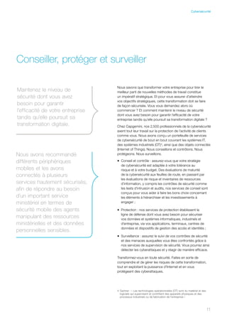 4	Gartner : « Les technologies opérationnelles (OT) sont du matériel et des
logiciels qui supervisent et contrôlent des appareils physiques et des
processus industriels ou de fabrication de l’entreprise »
Conseiller, protéger et surveiller
Nous savons que transformer votre entreprise pour tirer le
meilleur parti de nouvelles méthodes de travail constitue
un impératif stratégique. Et pour vous assurer d’atteindre
vos objectifs stratégiques, cette transformation doit se faire
de façon sécurisée. Vous vous demandez alors où
commencer ? Et comment maintenir le niveau de sécurité
dont vous avez besoin pour garantir l’efficacité de votre
entreprise tandis qu’elle poursuit sa transformation digitale ?
Chez Capgemini, nos 2,500 professionnels de la cybersécurité
axent tout leur travail sur la protection de l’activité de clients
comme vous. Nous avons conçu un portefeuille de services
de cybersécurité de bout en bout couvrant les systèmes IT,
des systèmes industriels (OT)4
, ainsi que des objets connectés
(Internet of Things). Nous conseillons et contrôlons. Nous
protégeons. Nous surveillons.
•	 Conseil et contrôle : assurez-vous que votre stratégie
de cybersécurité est adaptée à votre tolérance au
risque et à votre budget. Des évaluations de maturité
de la cybersécurité aux feuilles de route, en passant par
les évaluations de risque et inventaires de ressources
d’information, y compris les contrôles de sécurité comme
les tests d’intrusion et audits, nos services de conseil sont
conçus pour vous aider à faire les bons choix concernant
les éléments à hiérarchiser et les investissements à
engager ;
•	 Protection : nos services de protection établissent la
ligne de défense dont vous avez besoin pour sécuriser
vos données et systèmes informatiques, industriels et
d’entreprise, via vos applications, terminaux, centres de
données et dispositifs de gestion des accès et identités ;
•	 Surveillance : assurez le suivi de vos contrôles de sécurité
et des menaces auxquelles vous êtes confrontés grâce à
nos services de supervision de sécurité. Vous pourrez ainsi
détecter les cyberattaques et y réagir de manière efficace.
Transformez-vous en toute sécurité. Faites en sorte de
comprendre et de gérer les risques de cette transformation,
tout en exploitant la puissance d’Internet et en vous
protégeant des cyberattaques.
Maintenez le niveau de
sécurité dont vous avez
besoin pour garantir
l’efficacité de votre entreprise
tandis qu’elle poursuit sa
transformation digitale.
Nous avons recommandé
différents périphériques
mobiles et les avons
connectés à plusieurs
services hautement sécurisés,
afin de répondre au besoin
d’un important service
ministériel en termes de
sécurité mobile des agents
manipulant des ressources
ministérielles et des données
personnelles sensibles.
1111
Cybersécurité
 