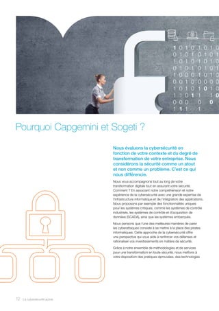Pourquoi Capgemini et Sogeti ?
Nous évaluons la cybersécurité en
fonction de votre contexte et du degré de
transformation de votre entreprise. Nous
considérons la sécurité comme un atout
et non comme un problème. C’est ce qui
nous différencie.
Nous vous accompagnons tout au long de votre
transformation digitale tout en assurant votre sécurité.
Comment ? En associant notre compréhension et notre
expérience de la cybersécurité avec une grande expertise de
l’infrastructure informatique et de l’intégration des applications.
Nous proposons par exemple des fonctionnalités uniques
pour les systèmes critiques, comme les systèmes de contrôle
industriels, les systèmes de contrôle et d’acquisition de
données (SCADA), ainsi que les systèmes embarqués.
Nous pensons que l’une des meilleures manières de parer
les cyberattaques consiste à se mettre à la place des pirates
informatiques. Cette approche de la cybersécurité offre
une perspective qui vous aide à renforcer vos défenses et
rationaliser vos investissements en matière de sécurité.
Grâce à notre ensemble de méthodologies et de services
pour une transformation en toute sécurité, nous mettons à
votre disposition des pratiques éprouvées, des technologies
12 La cybersécurité active12
 