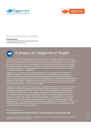 A propos de Capgemini et Sogeti
Fort de près de 145 000 collaborateurs et présent dans plus de 40 pays, Capgemini est l’un des
leaders mondiaux du conseil, des services informatiques et de l’infogérance. Le Groupe a réalisé en
2014 un chiffre d’affaires de 10,573 milliards d’euros. Avec ses clients, Capgemini conçoit et met en
œuvre les solutions business et technologiques qui correspondent à leurs besoins et leur apporte
les résultats auxquels ils aspirent. Profondément multiculturel, Capgemini revendique un style de
travail qui lui est propre, la « Collaborative Business ExperienceTM
», et s’appuie sur un mode de
production mondialisé, le « Rightshore®
».
Sogeti est l’un des leaders des services technologiques et du test logiciel, spécialisé dans la
gestion des applicatifs, des infrastructures et les services en ingénierie. Sogeti propose des
solutions innovantes autour du Testing, du Business Intelligence & Analytics, de la Mobilité, du
Cloud et de la Cybersécurité, s’appuyant sur sa méthodologie et son modèle global de prestations
de services Rightshore®
. Présente dans 15 pays avec plus de 100 implantations locales en Europe,
aux Etats-Unis et en Inde, la société réunit plus de 20 000 professionnels. Sogeti est une filiale à
100% de Cap Gemini S.A., coté à la Bourse de Paris.
Capgemini et Sogeti, experts en infrastructure IT et intégration d’applications, proposent une offre
complète de services de cybersécurité permettant de guider et de sécuriser la transformation
digitale des entreprises et des administrations. Nos 2,500 professionnels vous accompagnent
pour définir et mettre en œuvre vos stratégies de cybersécurité. Nous sommes à vos côtés
pour protéger vos systèmes IT, vos systèmes industriels et vos objets connectés. Nous avons
de nombreux atouts pour renforcer vos défenses, optimiser vos investissements et mettre sous
contrôle vos risques : des experts en sécurité (infrastructures, applications, terminaux, gestion
d’accès et d’identité), une équipe de R&D spécialisée en analyse de malware et forensics, des
hackers éthiques, cinq centres opérationnels de sécurité répartis dans le monde (SOC), un centre
d’évaluation de la sécurité des technologies de l’information (CESTI) et notre positionnement de
leader mondial dans le domaine du testing.
Les informations contenues dans ce document sont la propriété exclusive de Capgemini. Copyright ©2015 Capgemini. Tous droits réservés.
Rightshore®
est une marque du groupe Capgemini.
Franck Greverie
Corporate Vice President des activités Cybersécurité
franck.greverie@capgemini.com
Pour en savoir plus, contactez :
Plus d’informations sur :
www.capgemini.fr/cybersecurite or www.fr.sogeti.com/cybersecurite
MCOS_GI_AP_20150319
 