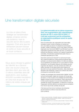 1	Factiva, base de données « Actualités majeures et publications d’entreprise »
Thomson Financial, base de données Investext ; bases de données de
différents organismes de sécurité
2	Rapport mondial 2014 sur le coût de la cybercriminalité : Ponemon Institute,
octobre 2014
3	L’intérêt du numérique : comment les leaders de l’univers numérique
surpassent leurs homologues dans chaque secteur, Capgemini/MIT
Une transformation digitale sécurisée
La cybercriminalité est en pleine expansion.
Avec une augmentation des cyberattaques
de plus de 120 % entre 2013 et 20141
, il
n’est pas surprenant que les entreprises
et organisations publiques soient en quête
de réponses.
Dans le monde entier, des organisations de toutes tailles
souhaitent investir l’univers numérique, la menace est
donc plus réelle que jamais. En adoptant les technologies
sociales, mobiles, analytiques, cloud, et les objets connectés
(regroupés sous l’acronyme SMACT), les DSI savent que leurs
organisations deviennent des cibles de choix. La menace se
présente de différentes manières, qu’il s’agisse d’organisations
criminelles, d’hacktivistes souhaitant faire parler d’eux ou
d’attaques appuyées par un État.
Quel est le coût de ces menaces? Le coût annuel moyen
de la cybercriminalité pour chaque grande entreprise ayant
participé à une étude récente s’élève à 7,6 millions de dollars2
,
ce qui représente une hausse de 10,4 % par rapport à l’année
précédente. Les principales attaques informatiques peuvent
engendrer des dizaines, voire des centaines de millions de
dollars de pertes. Et les répercussions des violations de
sécurité ne sont pas seulement financières : elles entachent la
réputation des entreprises, nuisent à la confiance des clients
et entravent la continuité de l’activité.
Toutefois, les avantages de la transformation digitale3
sont tels
qu’il est inconcevable, malgré ces menaces, de ne pas aller
de l’avant. La mise en place d’une stratégie de transformation
digitale s’impose comme une évidence, mais la sécurité doit
en être la pierre angulaire. Il convient alors d’identifier et de
quantifier les risques inacceptables. La tolérance au risque de
l’organisation doit être définie et se traduire dans la conception
et la mise en œuvre des contrôles de sécurité.
C’est ainsi qu’à l’ère du tout numérique, les entreprises
peuvent évoluer et croître en toute sécurité et en
toute confiance.
La mise en place d’une
stratégie de transformation
digitale s’impose comme
une évidence, mais la
sécurité doit en être la pierre
angulaire. C’est ainsi que les
entreprises peuvent évoluer
et croître en toute sécurité et
en toute confiance.
Nous avons introduit la gestion
de l’identité ’as a Service’
avec une source unique de
données client, pour plus de
5 millions d’identités dans 86
applications, avec quelque
600,000 nouvelles inscriptions
en cinq mois et plus de 10
millions de visites uniques par
mois.
5
Cybersécurité
 