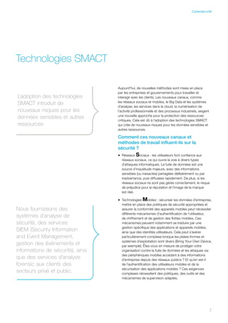 7
Technologies SMACT
Aujourd’hui, de nouvelles méthodes sont mises en place
par les entreprises et gouvernements pour travailler et
interagir avec les clients. Les nouveaux canaux, comme
les réseaux sociaux et mobiles, le Big Data et les systèmes
d’analyse, les services dans le cloud, la numérisation de
l’activité professionnelle et des processus industriels, exigent
une nouvelle approche pour la protection des ressources
critiques. Cela est dû à l’adoption des technologies SMACT
qui crée de nouveaux risques pour les données sensibles et
autres ressources.
Comment ces nouveaux canaux et
méthodes de travail influent-ils sur la
sécurité ?
•	 Réseaux Sociaux : les utilisateurs font confiance aux
réseaux sociaux, ce qui ouvre la voie à divers types
d’attaques informatiques. La fuite de données est une
source d’inquiétude majeure, avec des informations
sensibles (ou inexactes) partagées délibérément ou par
inadvertance, puis diffusées rapidement. De plus, si les
réseaux sociaux ne sont pas gérés correctement, le risque
de préjudice pour la réputation et l’image de la marque
est réel.
•	 Technologies Mobiles : sécuriser les données d’entreprise,
mettre en place des politiques de sécurité appropriées et
assurer la conformité des appareils mobiles peut nécessiter
différents mécanismes d’authentification de l’utilisateur,
de chiffrement et de gestion des flottes mobiles. Ces
mécanismes peuvent notamment se traduire par une
gestion spécifique des applications et appareils mobiles,
ainsi que des identités utilisateurs. Cela peut s’avérer
particulièrement complexe lorsque les plates-formes et
systèmes d’exploitation sont divers (Bring Your Own Device,
par exemple). Êtes-vous en mesure de protéger votre
organisation contre la fuite de données et les attaques via
des périphériques mobiles accédant à des informations
d’entreprise depuis des réseaux publics ? Et qu’en est-il
de l’authentification des utilisateurs mobiles et de la
sécurisation des applications mobiles ? Ces exigences
complexes nécessitent des politiques, des outils et des
mécanismes de supervision adaptés.
L’adoption des technologies
SMACT introduit de
nouveaux risques pour les
données sensibles et autres
ressources
Nous fournissons des
systèmes d’analyse de
sécurité, des services
SIEM (Security Information
and Event Management,
gestion des événements et
informations de sécurité), ainsi
que des services d’analyse
forensic aux clients des
secteurs privé et public.
7
Cybersécurité
 