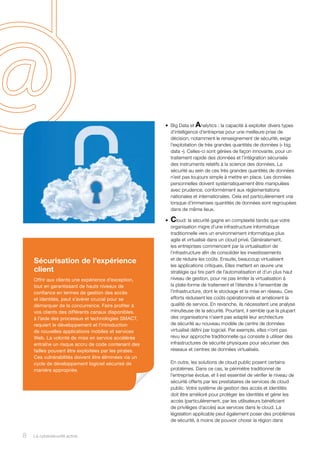 •	 Big Data et Analytics : la capacité à exploiter divers types
d’intelligence d’entreprise pour une meilleure prise de
décision, notamment le renseignement de sécurité, exige
l’exploitation de très grandes quantités de données (« big
data »). Celles-ci sont gérées de façon innovante, pour un
traitement rapide des données et l’intégration sécurisée
des instruments relatifs à la science des données. La
sécurité au sein de ces très grandes quantités de données
n’est pas toujours simple à mettre en place. Les données
personnelles doivent systématiquement être manipulées
avec prudence, conformément aux réglementations
nationales et internationales. Cela est particulièrement vrai
lorsque d’immenses quantités de données sont regroupées
dans de même lieux.
•	 Cloud: la sécurité gagne en complexité tandis que votre
organisation migre d’une infrastructure informatique
traditionnelle vers un environnement informatique plus
agile et virtualisé dans un cloud privé. Généralement,
les entreprises commencent par la virtualisation de
l’infrastructure afin de consolider les investissements
et de réduire les coûts. Ensuite, beaucoup virtualisent
les applications critiques. Elles mettent en œuvre une
stratégie qui tire parti de l’automatisation et d’un plus haut
niveau de gestion, pour ne pas limiter la virtualisation à
la plate-forme de traitement et l’étendre à l’ensemble de
l’infrastructure, dont le stockage et la mise en réseau. Ces
efforts réduisent les coûts opérationnels et améliorent la
qualité de service. En revanche, ils nécessitent une analyse
minutieuse de la sécurité. Pourtant, il semble que la plupart
des organisations n’aient pas adapté leur architecture
de sécurité au nouveau modèle de centre de données
virtualisé défini par logiciel. Par exemple, elles n’ont pas
revu leur approche traditionnelle qui consiste à utiliser des
infrastructures de sécurité physiques pour sécuriser des
réseaux et centres de données virtualisés.
En outre, les solutions de cloud public posent certains
problèmes. Dans ce cas, le périmètre traditionnel de
l’entreprise évolue, et il est essentiel de vérifier le niveau de
sécurité offerts par les prestataires de services de cloud
public. Votre système de gestion des accès et identités
doit être amélioré pour protéger les identités et gérer les
accès (particulièrement, par les utilisateurs bénéficiant
de privilèges d’accès) aux services dans le cloud. La
législation applicable peut également poser des problèmes
de sécurité, à moins de pouvoir choisir la région dans
Sécurisation de l’expérience
client
Offrir aux clients une expérience d’exception,
tout en garantissant de hauts niveaux de
confiance en termes de gestion des accès
et identités, peut s’avérer crucial pour se
démarquer de la concurrence. Faire profiter à
vos clients des différents canaux disponibles,
à l’aide des processus et technologies SMACT,
requiert le développement et l’introduction
de nouvelles applications mobiles et services
Web. La volonté de mise en service accélérée
entraîne un risque accru de code contenant des
failles pouvant être exploitées par les pirates.
Ces vulnérabilités doivent être éliminées via un
cycle de développement logiciel sécurisé de
manière appropriée.
8 La cybersécurité active8
 