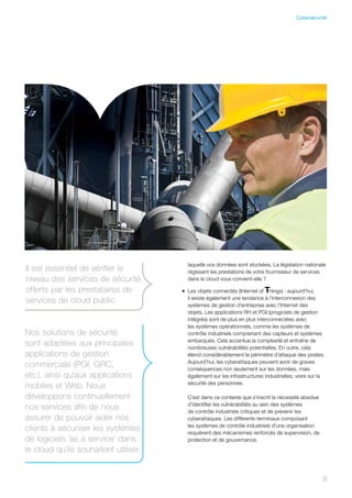 9
laquelle vos données sont stockées. La législation nationale
régissant les prestations de votre fournisseur de services
dans le cloud vous convient-elle ?
•	 Les objets connectés (Internet of Things) : aujourd’hui,
il existe également une tendance à l’interconnexion des
systèmes de gestion d’entreprise avec l’Internet des
objets. Les applications RH et PGI (progiciels de gestion
intégrés) sont de plus en plus interconnectées avec
les systèmes opérationnels, comme les systèmes de
contrôle industriels comprenant des capteurs et systèmes
embarqués. Cela accentue la complexité et entraîne de
nombreuses vulnérabilités potentielles. En outre, cela
étend considérablement le périmètre d’attaque des pirates.
Aujourd’hui, les cyberattaques peuvent avoir de graves
conséquences non seulement sur les données, mais
également sur les infrastructures industrielles, voire sur la
sécurité des personnes.
C’est dans ce contexte que s’inscrit la nécessité absolue
d’identifier les vulnérabilités au sein des systèmes
de contrôle industriels critiques et de prévenir les
cyberattaques. Les différents terminaux composant
les systèmes de contrôle industriels d’une organisation
requièrent des mécanismes renforcés de supervision, de
protection et de gouvernance.
Nos solutions de sécurité
sont adaptées aux principales
applications de gestion
commerciale (PGI, GRC,
etc.), ainsi qu’aux applications
mobiles et Web. Nous
développons continuellement
nos services afin de nous
assurer de pouvoir aider nos
clients à sécuriser les systèmes
de logiciels ’as a service’ dans
le cloud qu’ils souhaitent utiliser.
Il est essentiel de vérifier le
niveau des services de sécurité
offerts par les prestataires de
services de cloud public.
9
Cybersécurité
 