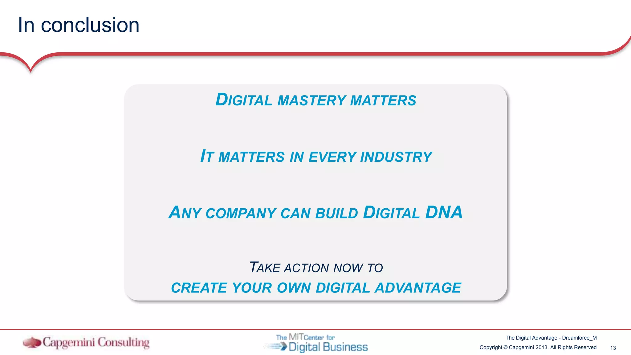 13Copyright © Capgemini 2013. All Rights Reserved
The Digital Advantage - Dreamforce_M
In conclusion
DIGITAL MASTERY MATTERS
IT MATTERS IN EVERY INDUSTRY
ANY COMPANY CAN BUILD DIGITAL DNA
TAKE ACTION NOW TO
CREATE YOUR OWN DIGITAL ADVANTAGE
 