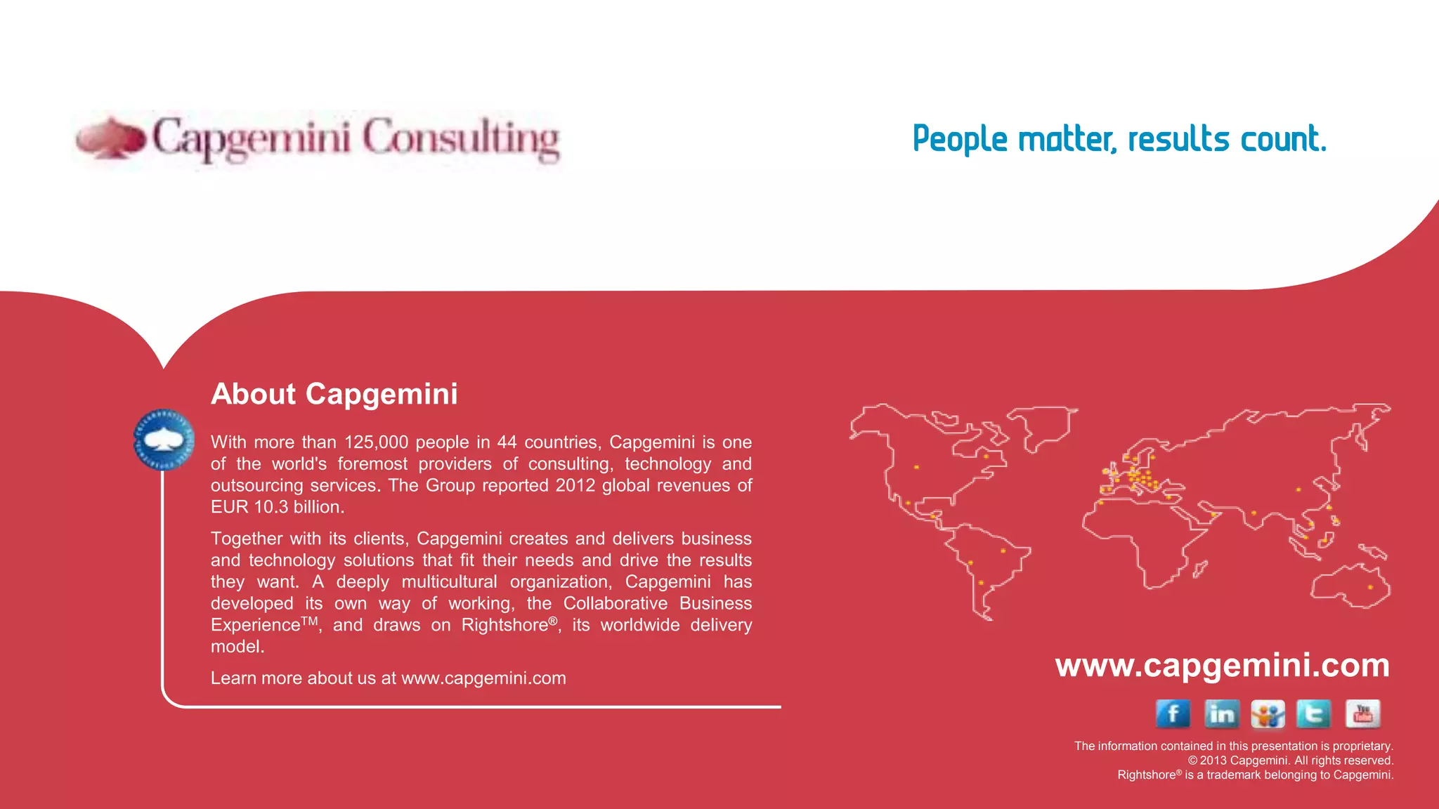 The information contained in this presentation is proprietary.
© 2013 Capgemini. All rights reserved.
Rightshore® is a trademark belonging to Capgemini.
www.capgemini.com
About Capgemini
With more than 125,000 people in 44 countries, Capgemini is one
of the world's foremost providers of consulting, technology and
outsourcing services. The Group reported 2012 global revenues of
EUR 10.3 billion.
Together with its clients, Capgemini creates and delivers business
and technology solutions that fit their needs and drive the results
they want. A deeply multicultural organization, Capgemini has
developed its own way of working, the Collaborative Business
ExperienceTM, and draws on Rightshore®, its worldwide delivery
model.
Learn more about us at www.capgemini.com
 