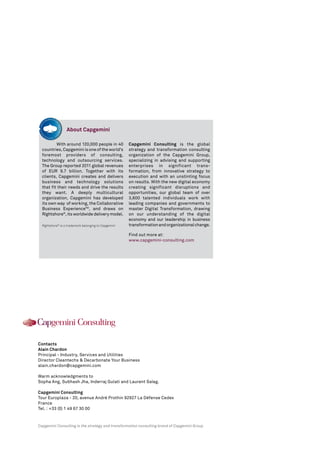About Capgemini

          With around 120,000 people in 40            Capgemini Consulting is the global
  countries, Capgemini is one of the world’s          strategy and transformation consulting
  foremost providers of consulting,                   organization of the Capgemini Group,
  technology and outsourcing services.                specializing in advising and supporting
  The Group reported 2011 global revenues             enterprises in significant trans-
  of EUR 9.7 billion. Together with its               formation, from innovative strategy to
  clients, Capgemini creates and delivers             execution and with an unstinting focus
  business and technology solutions                   on results. With the new digital economy
  that fit their needs and drive the results          creating significant disruptions and
  they want. A deeply multicultural                   opportunities, our global team of over
  organization, Capgemini has developed               3,600 talented individuals work with
  its own way of working, the Collaborative           leading companies and governments to
  Business ExperienceTM, and draws on                 master Digital Transformation, drawing
  Rightshore®, its worldwide delivery model.          on our understanding of the digital
                                                      economy and our leadership in business
  Rightshore® is a trademark belonging to Capgemini   transformation and organizational change.

                                                      Find out more at:
                                                      www.capgemini-consulting.com




Contacts
Alain Chardon
Principal - Industry, Services and Utilities
Director Cleantechs & Decarbonate Your Business
alain.chardon@capgemini.com

Warm acknowledgments to
Sopha Ang, Subhash Jha, Inderraj Gulati and Laurent Saïag.

Capgemini Consulting
Tour Europlaza - 20, avenue André Prothin 92927 La Défense Cedex
France
Tel. : +33 (0) 1 49 67 30 00


Capgemini Consulting is the strategy and transformation consulting brand of Capgemini Group
 