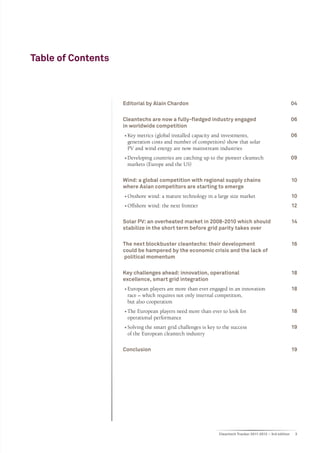 Table of Contents



                    Editorial by Alain Chardon	                                                             04

                    Cleantechs are now a fully-fledged industry engaged 	                                   06
                    in worldwide competition	
                    ••Key metrics (global installed capacity and investments, 	                             06
                      generation costs and number of competitors) show that solar
                      PV and wind energy are now mainstream industries
                    ••Developing countries are catching up to the pioneer cleantech 	                       09
                      markets (Europe and the US)

                    Wind: a global competition with regional supply chains 	                                10
                    where Asian competitors are starting to emerge	
                    ••Onshore wind: a mature technology in a large size market	                             10
                    ••Offshore wind: the next frontier	                                                     12

                    Solar PV: an overheated market in 2008-2010 which should 	                              14
                    stabilize in the short term before grid parity takes over	

                    The next blockbuster cleantechs: their development 	                                    16
                    could be hampered by the economic crisis and the lack of
                    political momentum	

                    Key challenges ahead: innovation, operational 	                                         18
                    excellence, smart grid integration	
                    ••European players are more than ever engaged in an innovation 	                        18
                      race – which requires not only internal competition,
                      but also cooperation	
                    ••The European players need more than ever to look for 	                                18
                      operational performance
                    ••Solving the smart grid challenges is key to the success 	                             19
                      of the European cleantech industry

                    Conclusion 	                                                                            19




                                                                Cleantech Tracker 2011-2012 – 3rd edition    3
 
