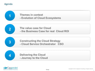 Agenda



         Themes in context
   1     - Evolution of Cloud Ecosystems


         The value case for Cloud
   2     - the Business Case for real Cloud ROI


         Constructing the Cloud Strategy
   3     - Cloud Service Orchestrator CSO



   4     Delivering the Cloud
         - Journey to the Cloud


                                              Copyright © 2012 Capgemini Consulting. All rights reserved.
                             Group
                                                                                                            2
 