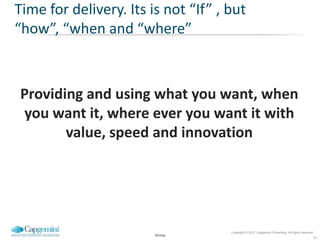 Time for delivery. Its is not “If” , but
“how”, “when and “where”



Providing and using what you want, when
you want it, where ever you want it with
       value, speed and innovation




                                     Copyright © 2012 Capgemini Consulting. All rights reserved.
                        Group
                                                                                               22
 