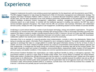 Experience                                                                                                               Examples


  Capgemini implements the world‟s most ambitious government application for the department, with the potential to save £180m
  The DfE engaged Capgemini to help shape the Department‟s Web 2.0 information management and collaboration strategy. The
  resulting Information Workplace Platform (IWP) is based on a virtualised Microsoft SharePoint platform capable of supporting
  25,000 users, and has been recognised as the most ambitious government implementation of the technology in the world. The
  platform facilitates on-demand content management, collaboration, workflow, management information, and sophisticated
  enterprise search via a web browser. In contrast with the traditional approach to building new systems, the IWP has used a
  service-orientated approach throughout. This means that the DfE can provision new business information and collaboration
  services quickly, cheaply and with a high degree of user engagement, accelerating adoption and the release of business benefits.

  InnoEnergy is a joint-venture between a number of pan-European technology, energy and academic organizations. The goal of
  InnoEnergy is to connect more than 1500 energy scientists right across Europe in order to encourage innovation and bring new
  research and ideas to market to enable a climate-neutral Europe by 2050. In doing so, the aim is to help new SME businesses
  emerge. This requires levels of pan-EU collaboration that were not currently in place, and were not ICT-enabled. A cloud-based
  collaboration platform has recently been created to effectively connect this community.
  Information Pool is an example of a security-sensitive cloud implementation, currently in pilot in the Netherlands. Rather than
  being an everyday use system, Information Pool is designed for use in emergency situations. The system enables multiple public
  agencies to exchange their data on a single platform to enable high speed information sharing „on the fly‟ at times of crisis. It
  creates “one truth in the cloud” instead of multiple versions as a result of uncoordinated communications between agencies and
  their professionals. In emergencies the facility quickly and uniformly shares all necessary data with all the involved parties. This
  data might include the extent and number of causalities, environmental effects, measurement details, location of first responders
  and their assets, and weather conditions. It thus creates one common operational picture and improved situational awareness.
  eProcurement Scotland illustrates how organizations can realize significant benefits by taking a multi-agency approach. This
  procurement solution is used by a huge range of Scottish public bodies, from council offices to hospitals and school kitchens.
  While public bodies in Scotland are strongly encouraged to use the system, it is not enforced top down. Instead use of the system
  spread based on its effectiveness. This evolutionary approach has only been possible because the platform was set up with an
  awareness of the entire Scottish public sector ecosystem and the appreciation that not all agencies would use it from the start.
  Launched in 2002, eProcurement Scotland (ePS) is, in essence, a private cloud. Over time ePS has evolved into a scalable, „as-
  a-service‟, multi-tenant and partially pay-per-consumption system.



                                                                                              Copyright © 2012 Capgemini Consulting. All rights reserved.
                                                          Group                                                                                     24
 