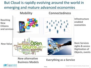 But Cloud is rapidly evolving around the world in
   emerging and mature advanced economies
                Mobility                 Connectedness
Reaching                                                                Infrastructure
New                                                                     enabled
Citizens                                                                economies
and services




New Value                                                               Basic Services
                                                                        rights & access
                                                                        Digitization of
                                                                        Objects, events

               New alternative      Everything as a Service
               Business Models
                                                   Copyright © 2012 Capgemini Consulting. All rights reserved.
                                 Group
                                                                                                                 5
 