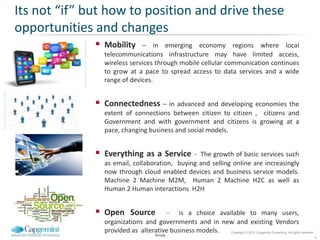 Its not “if” but how to position and drive these
opportunities and changes
               Mobility     – in emerging economy regions where local
                telecommunications infrastructure may have limited access,
                wireless services through mobile cellular communication continues
                to grow at a pace to spread access to data services and a wide
                range of devices.


               Connectedness – in advanced and developing economies the
                extent of connections between citizen to citizen , citizens and
                Government and with government and citizens is growing at a
                pace, changing business and social models.


               Everything as a Service -       The growth of basic services such
                as email, collaboration, buying and selling online are increasingly
                now through cloud enabled devices and business service models.
                Machine 2 Machine M2M, Human 2 Machine H2C as well as
                Human 2 Human interactions H2H


               Open Source           - is a choice available to many users,
                organizations and governments and in new and existing Vendors
                provided as alterative business models. Copyright © 2012 Capgemini Consulting. All rights reserved.
                                       Group
                                                                                                                      6
 